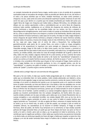 Los Brujos de Mezcalito                                                El Que danza con Coyotes


un compás tremendo de armonía fuerza magia, sentía como si con el sonido de la serpiente
acomodara todo en escuadras de energía y todo se prendió por dentro de mi ser, de hecho vi
el cielo y las pocas estrellas que se veían, estaban hermosas, se veían como cometas y
chaquiras a la vez, cada canto era como una elevación espiritual inaudita. Entonces Vi aún más
cerré mis ojos y por dentro vi a Juanito que me estaba enseñando por medio del canto una
región llena de magia con chaquiras por todos lados y dibujos Wirrarikas, me señalaba cada
dibujo con sus cantos apuntando a ellos y caminábamos por un cerro lleno de chaquiras,
entonces todo cambio, nadábamos en un infinito de chaquiras de cientos de millones de
puntos luminosos y Juanito me las enseñaba todas con sus cantos, me Vio y empezó a
desconfigurarme energéticamente, sentí como si todo mi cuerpo se incendiara lleno de puntos
de luz, como si cada punto fuera una chaquira y Juanito la iba deshilando, deshilo cada punto,
incluso deshilo mi huevo luminoso y cada capa con el canto, me dejo en nada, luego empezó a
tomar chaquiras de aquel infinito luminoso y empezó a hilarme de nuevo mientras cantaba,
tapando todos mis puntos y huecos de energía, hasta el más milimétrico, hilo un nuevo huevo
de luz, capa por capa, luego con el canto de Jaika y Kauyumari, fue configurando
geométricamente cada parte de mi cuerpo físico, era como si todo un mapa energético
(parecido al de acupuntura) lo inyectara con pura energía en chaquiras luminosas y le
inyectaba energía, luego lo hilo todo y lo dejo como nuevo, me hizo renacer, y terminó el
cantó, cuando abrí los ojos todo el cielo oscuro se prendió, veía toda la luz, la magnificencia del
cosmos, yo estaba callado, veía todas las rutas de energía alrededor de la gente y dentro de
ellas, Isidro me veía, estaba a algunos metros de mí y solo sonreía, se fue a caminar de nuevo
un poco y Juanito no dijo nada acabo de cantar y de nuevo las “sacerdotisas” empezaron a
cantar sus cantos y el coyote hechizo se puso a danzar, de hecho se puso a “curar” a una chica
e imitaba a los curanderos Wirrarikas que chupan el mal y escupía al fuego, hasta vomito un
poco y luego bailaba, era un escenario perfecto, la risa y lo sagrado juntos, una de las
“sacerdotisas” ni siquiera me pidió el tambor y comenzaron a usarlo, pasó un rato con sus
cantos de “poder” y Juanito se giro a verme sonriendo.

-¿Donde está su amigo?-dijo con una sonrisita de niño juguetón

Me pare y fui con Isidro, le dije que Juanito había preguntado por el, e Isidro nomás se rio
sabía que se entendían bien sin tanta palabra, Isidro estaba platicando con Gabriel y otros
afuera del círculo sagrado, luego se oyó que Juanito comenzó a cantar de nuevo e Isidro se fue
conmigo, el se sentó a la derecha de Juanito y yo a la izquierda junto a él, Juanito en verdad
tenía un poder tremendo, yo traía seis hikuris por si las dudas y solo me quedaba uno, en vez
de andar mareado andaba bastante lucido y viendo todo, el canto de Juanito de nuevo me
llevo al infinito mar de chaquiras luminosas, parece que se había tomado en serio mi petición
que le hice con el tambor. Juanito cantaba y su cuerpo energético algunas veces se movía y
pasaba sus muvieris acomodando más mis campos energéticos, de hecho abría mis ojos y
Juanito estaba sentado con los ojos cerrados, pero sabía que no se movía físicamente sino su
cuerpo energético a una velocidad increíble, nos estaba dejado VER, eran ya las tres de la
mañana y Juanito seguía cantando sin parar, en ese canto le hablo al coyote hechizo que
seguía haciendo sus “curaciones” y le dio un gajito de hikuri, entonces el coyote hechizo solo
se sentó y ya no se movió más, se quito, su piel de coyote, sus sonajas y solo se sentó en
completo silencio, las sacerdotisas ya no tocaron el tambor tampoco, el fuego se volvió
hermoso, lleno de poder, de hecho muy temprano en la ceremonia un tipo estaba sacando
película del fuego tomando fotos y le pedí que por favor dejara de hacer eso pero se hizo el
sordo y le volví a insistir, pero solo se alejo y ya no apareció en toda la ceremonia, se fue
sentido por que lo regañe por profano, si bien sabía que Juanito tenía una paciencia tremenda
y no decía nada, yo sentía que aquello era fuera de lugar y había que respetar un poco los ritos
antiguos y en vez de andar tomando fotos mejor le hubiera ido si hubiese comido un par de
hikuris.

                                                68
 