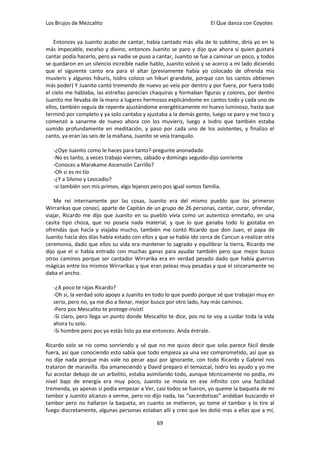 Los Brujos de Mezcalito                                              El Que danza con Coyotes


    Entonces ya Juanito acabo de cantar, había cantado más alla de lo sublime, diría yo en lo
más impecable, excelso y divino, entonces Juanito se paro y dijo que ahora si quien gustará
cantar podía hacerlo, pero ya nadie se puso a cantar, Juanito se fue a caminar un poco, y todos
se quedaron en un silencio increíble nadie hablo, Juanito volvió y se acerco a mi lado diciendo
que el siguiente canto era para el altar (previamente había yo colocado de ofrenda mis
muvieris y algunos hikuris, Isidro coloco un hikuri grandote, porque con los cantos obtienen
más poder) Y Juanito cantó tremendo de nuevo yo veía por dentro y por fuera, por fuera todo
el cielo me hablaba, las estrellas parecían chaquiras y formaban figuras y colores, por dentro
Juanito me llevaba de la mano a lugares hermosos explicándome en cantos todo y cada uno de
ellos, también seguía de repente ajustándome energéticamente mi huevo luminoso, hasta que
terminó por completo y ya solo cantaba y ajustaba a la demás gente, luego se paro y me toco y
comenzó a sanarme de nuevo ahora con los muvieris, luego a Isidro que también estaba
sumido profundamente en meditación, y paso por cada uno de los asistentes, y finalizo el
canto, ya eran las seis de la mañana, Juanito se veía tranquilo.

   -¿Oye Juanito como le haces para tanto?-pregunte anonadado
   -No es tanto, a veces trabajo viernes, sábado y domingo seguido-dijo sonriente
   -Conoces a Marakame Ascensión Carrillo?
   -Oh si es mi tío
   -¿Y a Silvino y Leocadio?
   -si también son mis primos, algo lejanos pero pos igual somos familia.

    Me reí internamente por las cosas, Juanito era del mismo pueblo que los primeros
Wirrarikas que conocí, aparte de Capitán de un grupo de 26 personas, cantar, curar, ofrendar,
viajar, Ricardo me dijo que Juanito en su pueblo vivía como un autentico ermitaño, en una
casita tipo choza, que no poseía nada material, y que lo que ganaba todo lo gastaba en
ofrendas que hacía y viajaba mucho, también me contó Ricardo que don Juan, el papa de
Juanito hacía dos días había estado con ellos y que se había ido cerca de Cancun a realizar otra
ceremonia, dado que ellos su vida era mantener lo sagrado y equilibrar la tierra, Ricardo me
dijo que el si había entrado con muchas ganas para ayudar también pero que mejor busco
otros caminos porque ser cantador Wirrarika era en verdad pesado dado que había guerras
mágicas entre los mismos Wirrarikas y que eran peleas muy pesadas y que el sinceramente no
daba el ancho.

   -¿A poco te rajas Ricardo?
   -Oh si, la verdad solo apoyo a Juanito en todo lo que puedo porque sé que trabajan muy en
   serio, pero no, ya me dio a llenar, mejor busco por otro lado, hay más caminos.
   -Pero pos Mescalito te protege-insistí
   -Si claro, pero llega un punto donde Mescalito te dice, pos no te voy a cuidar toda la vida
   ahora tu solo.
   -Si hombre pero pos ya estás listo pa ese entonces. Anda éntrale.

Ricardo solo se rio como sonriendo y sé que no me quizo decir que solo parece fácil desde
fuera, así que conociendo esto sabía que todo empieza ya una vez comprometido, así que ya
no dije nada porque más vale no pecar aquí por ignorante, con todo Ricardo y Gabriel nos
trataron de maravilla. Iba amaneciendo y David preparo el temazcal, Isidro les ayudo y yo me
fui acostar debajo de un arbolito, estaba asimilando todo, aunque técnicamente no podía, mi
nivel bajo de energía era muy poco, Juanito se movía en ese infinito con una facilidad
tremenda, yo apenas si podía empezar a Ver, casi todos se fueron, yo queme la baqueta de mi
tambor y Juanito alcanzo a verme, pero no dijo nada, las “sacerdotisas” andaban buscando el
tambor pero no hallaron la baqueta, en cuanto se metieron, yo tome el tambor y lo tire al
fuego discretamente, algunas personas estaban allí y creo que les dolió mas a ellas que a mí,

                                              69
 