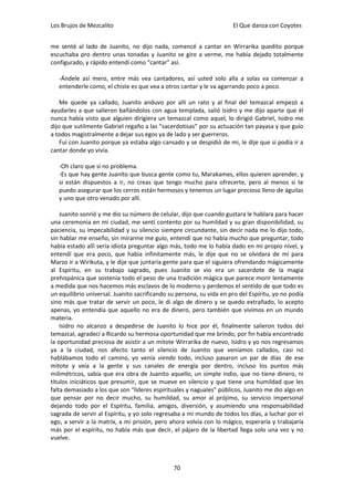 Los Brujos de Mezcalito                                               El Que danza con Coyotes


me senté al lado de Juanito, no dijo nada, comencé a cantar en Wirrarika quedito porque
escuchaba pro dentro unas tonadas y Juanito se giro a verme, me había dejado totalmente
configurado, y rápido entendí como “cantar” así.

   -Ándele así mero, entre más vea cantadores, así usted solo alla a solas va comenzar a
   entenderle como, el chiste es que vea a otros cantar y le va agarrando poco a poco.

    Me quede ya callado, Juanito anduvo por allí un rato y al final del temazcal empezó a
ayudarles a que salieron bañándolos con agua templada, salió Isidro y me dijo aparte que él
nunca había visto que alguien dirigiera un temazcal como aquel, lo dirigió Gabriel, Isidro me
dijo que sutilmente Gabriel regaño a las “sacerdotisas” por su actuación tan payasa y que guío
a todos magistralmente a dejar sus egos ya de lado y ser guerreros.
    Fui con Juanito porque ya estaba algo cansado y se despidió de mi, le dije que si podía ir a
cantar donde yo vivía.

   -Oh claro que si no problema.
   -Es que hay gente Juanito que busca gente como tu, Marakames, ellos quieren aprender, y
   si están dispuestos a ir, no creas que tengo mucho para ofrecerte, pero al menos si te
   puedo asegurar que los cerros están hermosos y tenemos un lugar precioso lleno de águilas
   y uno que otro venado por allí.

    Juanito sonrió y me dio su número de celular, dijo que cuando gustara le hablara para hacer
una ceremonia en mi ciudad, me sentí contento por su humildad y su gran disponibilidad, su
paciencia, su impecabilidad y su silencio siempre circundante, sin decir nada me lo dijo todo,
sin hablar me enseño, sin mirarme me guío, entendí que no había mucho que preguntar, todo
había estado allí sería idiota preguntar algo más, todo me lo había dado en mi propio nivel, y
entendí que era poco, que había infinitamente más, le dije que no se olvidara de mí para
Marzo ir a Wirikuta, y le dije que juntaría gente para que el siguiera ofrendando mágicamente
al Espíritu, en su trabajo sagrado, pues Juanito se vio era un sacerdote de la magia
prehispánica que sostenía todo el peso de una tradición mágica que parece morir lentamente
a medida que nos hacemos más esclavos de lo moderno y perdemos el sentido de que todo es
un equilibrio universal. Juanito sacrificando su persona, su vida en pro del Espíritu, yo no podía
sino más que tratar de servir un poco, le di algo de dinero y se quedo extrañado, lo acepto
apenas, yo entendía que aquello no era de dinero, pero también que vivimos en un mundo
materia.
    Isidro no alcanzo a despedirse de Juanito lo hice por él, finalmente salieron todos del
temazcal, agradecí a Ricardo su hermosa oportunidad que me brindo, por fin había encontrado
la oportunidad preciosa de asistir a un mitote Wirrarika de nuevo, Isidro y yo nos regresamos
ya a la ciudad, nos afecto tanto el silencio de Juanito que veníamos callados, casi no
hablábamos todo el camino, yo venía viendo todo, incluso pasaron un par de días de ese
mitote y veía a la gente y sus canales de energía por dentro, incluso los puntos más
milimétricos, sabía que era obra de Juanito aquello, un simple indio, que no tiene dinero, ni
títulos iniciáticos que presumir, que se mueve en silencio y que tiene una humildad que les
falta demasiado a los que son “lideres espirituales y naguales” públicos, Juanito me dio algo en
que pensar por no decir mucho, su humildad, su amor al prójimo, su servicio impersonal
dejando todo por el Espíritu, familia, amigos, diversión, y asumiendo una responsabilidad
sagrada de servir al Espíritu, y yo solo regresaba a mi mundo de todos los días, a luchar por el
ego, a servir a la matrix, a mi prisión, pero ahora volvía con lo mágico, esperaría y trabajaría
más por el espíritu, no había más que decir, el pájaro de la libertad llega solo una vez y no
vuelve.



                                               70
 