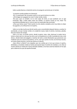 Los Brujos de Mezcalito                                             El Que danza con Coyotes


   Isidro cuando íbamos a mitad del camino me pregunto sonriente por mi tambor

   -Lo queme cuando estabas en el temazcal
   -Ah, ¿ lo quemaste? No no puedo creerlo si casi que lo tenías en un altar.
   -¿Oh chingao tan apegado me crees?-le dije riendo a Isidro
   -No pues ¿que va verdad?, no te creía capaz de tanto, es que acabaste con un ego
   tremendo, digo a todos lados traías ese tambor, lo querías mucho ya ves, hasta “las
   sacerdotisas peleaban por el, serio es que me sorprendes-dijo sonriendo
   -¿Para que tantas cosas? Total Juanito me dio catedra completa sería muy idiota no dejar
   los juguetes y no enfocarme en el espíritu.

    Isidro no me dijo mucho ese día de Juanito, pero conociéndolo después íbamos a analizar lo
acontecido, así que maneje rumbo a la ciudad de nuevo, todo el camino, luminoso, placido,
lleno de matices de energía.
    Volví a mi casa, al mundo común, donde la gente, mata, roba, destruye la madre tierra,
luchan a diario por ser más que los otros, por la competencia y el afán insaciable de más y más
dinero...Donde todo está plagado a reventar de tanto y tanto Marakuikis que parecieran una
maldición para los sinceros buscadores, en fin, creo que Juanito me dio una hermosa lección,
ver tanto coyote hechizo y reírme por dentro en silencio.
    ¿Que ofrece la Matrix? sino espejitos que nos cambia por el oro que emana el espíritu,
detalladas y cinceladas molduras hechas percepción bajo el nombre de realidad, y con ellas se
mueve siliente en medio de la otrora llamada realidad, y nos hace cosernos botones en los ojos
para nublarnos los ojos de aquella Otredad.




                                              71
 