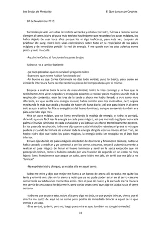 Los Brujos de Mezcalito                                              El Que danza con Coyotes


   20 de Noviembre 2010


   Ya habían pasado unos días del mitote wirrarika y estaba con Isidro, fuimos a caminar como
siempre al cerro, Isidro se puso más estricto haciéndome que recordara los pases mágicos, los
había dejado de usar hace años porque los vi algo ineficaces, pero esta vez, después de
practicar chi kung, Isidro hizo unas correcciones sobre todo en la respiración de los pases
mágicos y de inmediato percibí la red de energía. Y me quede con los ojos abiertos como
platos y solo mascullé:

   -Ay pinche Carlos, si funcionan los pases brujos

   Isidro se rio a tambor batiente

   -¿A poco pensabas que no servían?-pregunto Isidro
   -Bueno es que no me habían funcionado así
   -Ah bueno es que Carlos Castaneda no dijo todo verdad, puso lo básico, para quien en
verdad le interesara fuera recolectando las piezas del rompecabezas por si mismo.

    Empecé a realizar toda la serie de masculinidad, Isidro la hizo conmigo y la hizo que la
repitiéramos tres veces seguidas y enseguida pasamos a realizar pases mágicos usando más la
respiración contenida, eran las tres de la tarde y ahora me había llevado a otro cerro muy
diferente, así que sentía una energía inusual, había comido solo dos mezcalitos, pero seguía
meditando lo más que podía y trataba de hacer chi kung diario. Así que para Isidro ir al cerro
solo era para estirar las fibras energéticas del huevo luminoso, aunque en esencia también era
para aprender algo más.
    Hice un pase mágico, que se llama enrollando la madeja de energía, e Isidro lo corrigió,
diciendo que era fácil leer la energía en cada pase mágico, así que me insto a golpear con cada
palma el huevo luminoso en cada exhalación y así obtuve un efecto tremendamente potente.
En los pases de respiración, Isidro me dijo que en cada inhalación retuviera el prana lo más que
pudiera y cuando terminara de exhalar toda la energía dirigirla con las manos al Dan Tian, de
hecho Isidro dijo que todos los pases mágicos, la energía debía ser recogida en el Dan Tian
inferior.
    Estuve ejecutando los pases mágicos alrededor de dos horas y finalmente termine, Isidro se
había sentado a meditar y yo comencé a ver los cerros cercanos, empecé automáticamente a
realizar el pase mágico de llenar el huevo luminoso y sentí en la sexta ejecución que mi
percepción brinco, como si hubiera estado por una fracción de segundo en un cerro no muy
lejano. Sentí literalmente que pegue un salto, pero Isidro me jalo, oh sentí que me jalo a no
“brincar”

   -No espérate Isidro chingao, ya estaba alla en aquel cerro.

   Isidro me miro y dijo que mejor me fuera a un banco de arena allí cerquita, me quite los
tenis y enterré mis pies en la arena y noté que ya no pude poder estar en el cerro cercano
como había sucedido unos momentos antes. Hice el pase de nuevo y la arena de cierta manera
me servía de ancla para no dejarme ir, pero varias veces sentí que algo se jalaba hacia el cerro
cercano.

   -Isidro es que se para esto, estoy alla pero algo no deja, se que puedo brincar, siento que si
ahorita me quito de aquí no se como pero podría de inmediato brincar a aquel cerro que
vemos a un lado.
   -Si es verdad, yo te vi, pero no, luego pues mira es que, también no soy gacho verdad,

                                               72
 