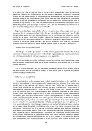 Los Brujos de Mezcalito                                              El Que danza con Coyotes


si te dejo te vas a dar un madrazo, ósea no nomas es decir si ya pelo, pero pues la energía no
da verdad, mejor medita verdad, es más sencillo, porque tu ya quieres romper esta estructura
afuera, pos oye si es el Intento de mucha gente que la mantiene fija, por eso para el mundo
adentro, al cabo el que lo para adentro para afuera, dado que nada más afuera es un reflejo y
es que si te veo que quieres hacer eso pero no, aun no, porque pues inténtalo verdad, pero si
también te digo verdad, te vas a dar un madrazo porque no traes tanta energía para llegar
hasta alla y pos no ¿pasa que caigas en nopales y eso?, por eso mejor empieza por meditar, al
cabo para el mundo y parando el mundo ya la hiciste.

    Seguí haciendo el pase brujo e Isidro solo me veía y él se puso a hacer yoga, sentí que me
sobresaturaba de energía de ese lugar, Isidro dijo que me estaba sobresaturando y que llevaba
tiempo cablear a otro nivel energético y ajustarse, que no me desesperara, asi que me senté a
meditar en la arena, y sentí que los pases mágicos me habían hecho entrar a un singular
estado de conciencia acrecentada que hasta las piedras las veía con rasgos indígenas, pero le
comente a Isidro que había algo raro, veía rostros indígenas, pero veía una con rasgos
africanos, había muchos rostros mayas, olmecas, aztecas, ¿pero un africano? e Isidro se rio.

   -hombre pues es que son razas raíz.

     Y cerré ojos y la piedra que parecía un rostro africano, por dentro me detonaba muchas
visiones increíbles que dude que fueran verdad. Había algo atrás de esas visiones, comencé a
ver extrañas visiones donde había una especie de seres reptiloides.

    Abrí mis ojos, Isidro aún estaba meditando, cuando termino le pregunte sobre lo que había
visto y sus ojos resplandecían igual que el verde mezcalinico, pero recordé que el no había
comido Mezcalito.

   -Ese es un buen tema para hoy, los reptiloides, no hemos hablado mucho de ellos porque
de cierta manera tu aún la mente te asalta y te hace dudar, pero el reptiloide es el tema
central de todo cuanto hacemos.

   Isidro hizo una pausa teatral.

    -Hemos llegado a un tema apasionante verdad, los pinches voladores, los reptiloides o
como les quieras llamar, a bueno pues son ellos los que incentivan todo esto de la matrix, esas
son las guerras, pero es que ellos quieren controlar todo, TODO, por eso ahorita pues el
planeta está saliendo de una infección, digamos que está en cuarentena , ya era tanto el
desmadre que tuvo que bajar ahora si algo de más “arriba” porque estos cabrones reptiloides
pues son parásitos, y no, ósea ellos se chingaron, ellos invadieron hace miles de años nuestro
planeta tierra, aunque ellos aseguran que es de ellos, pero es mentira, bajaron si de afuera de
las estrellas, pero ellos se esconden verdad y tienen ciencia y todo pero su mente es primitiva
reptil, pero son inteligentes, mucho, pues son los que nos maman la luz divina verdad, los que
tendieron Matrix, todo, incluso pos premian a los que les trabajan pero nomas los usan, por
eso los huicholes aun les andan trabajando, no había querido tocarte ese tema porque te vi
muy apasionado con los huicholitos, pero digamos que los huicholitos tienen cosas oscuritas
en su propia magia, demasiado reptiloide revuelto en sus ritos. Ya no estamos en la era de
ritos, ahora estamos en la era de la energía, el reptiloide engaño a todas las tribus antiguas y
se erigieron como dioses. Aquí en América los aztecas mismos y todas las culturas que viste
hace rato en las piedras, fueron sometidas y engañadas por el reptiloide también, hubo claro
brujos que no, videntes que se supieron escabullir, pero fueron los pocos, pero aquí México
fue un infectadero reptiloide de la jodida por eso la cruza verdad, ya era demasiado, es que
ellos no entienden, este no es su planeta, es de los humanos y ellos vinieron a invadir, y se

                                              73
 