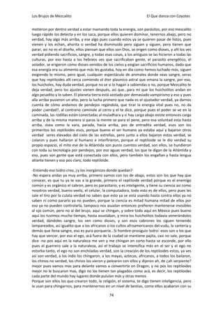 Los Brujos de Mezcalito                                                El Que danza con Coyotes


metieron por dentro verdad a estar mamando toda la energia, son parásitos, por eso mescalito
luego rápido los detecta y en los saca, porque ellos quieren dominar, tenernos abajo, pero no
verdad, hay algo más arriba, y ese algo pues cuando estos ya se quieren pasar de listos, pues
vienen y los echan, ahorita si verdad ha disminuido pero siguen y siguen, pero tienen que
parar, asi no es el diseño, ellos piensan que ellos son Dios, se erigen como dioses, y allí los ves
verdad pidiendo sacrificios, sangre, y todas esas cosas, a los antiguos se las hicieron a todas las
culturas, por eso hasta a los hebreos ves que sacrificaban gente, el parasito energético, el
volador, se erigieron como dioses venidos de los cielos y exigían sacrificios humanos, dado que
esa energía era su alimento que más les gustaba, hoy en día como hemos luchado más, siguen
exigiendo lo mismo, pero igual, cualquier espectáculo de animales donde veas sangre, veras
que hay reptiloides allí cerca comiendo el éter plasmico astral que emana la sangre, por eso,
los huicholes, hay duda verdad, porque no se si lo hagan a sabiendas o no, porque Mezcalito te
deja verdad, pero los ajustes vienen después, así que…para mí que los huicholitos andan en
algo pesadito y lo saben. El planeta tierra está azotado por demasiado vampirismo y eso y pues
alla arriba pusieron un alto, pero la lucha primero que nada es el ajustador verdad, ya darnos
cuenta de cómo andamos de pendejos regándola, que tirar la energía vital pues no, no da
poder ¿verdad?, al contrario caminale al cerro y el te dice, porque pues el poder se ve en la
caminada, las rodillas están conectadas al muladhara y si hay carga abajo existe entonces carga
arriba y de la misma manera si paras la mente se para el pene, pero esa voluntad esta hasta
arriba, ósea como la vara, parada, hacia arriba, pos de entradita verdad, esos son los
primeritos los reptiloides esos, porque bueno el ser humano ya estaba aquí y bajaron otros
verdad seres elevados del cielo de las estrellas, pero junto a ellos bajaron estos verdad, se
colaron y pues hallaron al humano e interfirieron, porque el reptiloide se le dio verdad su
propio espacio, el mito ese de la Atlántida son puros cuentos verdad, son ellos, se hundieron
con toda su tecnología por pendejos, por eso aguas verdad, los que te digan de la Atlántida y
eso, pues son gente que está conectada con ellos, pero también los engañan y hasta lengua
atlante tienen y eso pos claro, todo reptiloide.

-Entiendo eso Isidro creo, ¿y los inorgánicos donde quedan?
-No espera andas ya muy arriba, primero vamos con los de abajo, estos son los que hay que
conocer, es que tu ya te vas a la grande, primero el reptiloide verdad porque es el enemigo
común y es orgánico el cabron, pero es parasitario, y es inteligente, y tiene su ciencia asi como
nosotros verdad, bueno veelo, el celular, la computadora, todo esto es de ellos, pero pues les
sale el tiro por la culata verdad no saben que esto ya se está usando hasta contra ellos ya no
saben ni como pararlo ya no pueden, porque la ciencia es mitad humana mitad de ellos por
eso ya no pueden controlarla, tampoco nos asustan entonces prefieren mantenerse invisibles
al ojo común, pero no al del brujo, aquí se chingan, y sobre todo aquí en México pues bueno
aquí los tuvimos mucho tiempo, hasta asustaban, y mira los huicholitos todavía venerándolos
verdad, dándoles sangre, los ven como dioses, y son esos cabrones los siguen teniendo
lampareados, así igualito que a los africanos o los cultos afroamericanos del vudu, la santería y
demás que llena sangre, eso es pura porquería...Si hombre-prosiguio Isidro- esos son a los que
hay que vencer, por eso el ego, acá fuera de la ciudad se mantiene pajita, casi no sale, porque
dice -no pos aquí en la naturaleza me ven y me chingan en corto-hasta se esconde, por ello
pues el guerrero sale a la naturaleza, así el trabajo se intensifica más en el ser y el ego no
estorba tanto, el ego no son enchiladas verdad, son la creación de los reptiloides estos, ya ves
así son verdad, a los indis los chingaron, a los mayas, aztecas, africanos, a todos los bailaron,
los chinos no verdad, los chinos los vieron y pelearon con ellos y dijeron ah, de ¿ah serpiente?
mejor pues vamos mas para delante vamos a convertirte en Dragon, y no pos los reptiloides
mejor no le buscaron mas, digo no los tienen tan plagados como acá, es decir, los reptiloides
cada parte del mundo hay lugares donde pululan más y otras menos.
Porque son ellos los que crearon todo, la religión, el sistema, te digo tienen inteligencia, pero
la usan para chingarnos, para mantenernos en un nivel de bestias, como ellos acabaron con su

                                                74
 