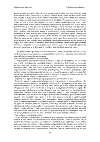Los Brujos de Mezcalito                                              El Que danza con Coyotes


propio planeta, pues ahora depredan uno que ya no es de ellos, pero intervienen en otras
cosas, el plan que ya tiene la tierra, porque no estamos al azar, somos parte de un propósito
más elevado, lo que pasa que estos cabrones nos nublan tanto, que hasta te dicen nosotros
somos los dioses, los iniciadores, nosotros te damos los "poderes"...¿cuales poderes? si tienen,
si dan he, pero el poder más elevado es el que ya traes integrado dentro de tu ser, y ese
precisamente es el que no quieren que lo descubras porque al descubrirlo pues ya otro menos
para la matrix, y la olita que viene pues es un llamado, la masa tiene que salir, despertar y
desterrar a estos cabrones, por eso hay que pelear vivir la vida del guerrero, porque como te
digo, ¿quién va estar queriendo regalar su energía gratis? porque una cosa es la energía de
todo lo que te rodea, y otra la vital interior que mantiene tu conciencia, y estos cabrones pos
se llevan toda, por eso, pues te la piensas, es mas hombre, hay tanto mago negro ya aliado con
ellos que pues cuando se vienen los ajustecitos, hasta van a llorar, porque entre nosotros
como guerreros pues también vemos que hay servidumbre lambe porquerías, que alimentan a
la gran puta como si fuera el verdadero poder, tergiversan todo, pierden almas pero con toda
alevosía, no se ganan nada verdad, pero andan bailando ya su auto aniquilación, porque tu
como ser humano no se te dice nada, tu eres libre, libre albedrio órale échele ganas.

    -ok, pero si note algo ahora en Juanito el Wirrarika Isidro, los poderes que traía, no se
verdad, eran poderes, pero diferentes, ya cuando oí el canto de la serpiente y vi una serpiente
negra allí, pensé no pos el arquetipo y eso.
Isidro nomás movió la cabeza negativamente
    -Arquetipo? no que arquetipo ni que la chingada te digo, así nos engañan, son tan sutiles
que ya ahora se la pasan de arquetipos al cabo es mi arquetipo, deja trabajo con el...no esa
serpiente que viste, también la vi, era uno de esos un reptiloide, un poder que los inocentes
huicholitos pues creen son dioses, te digo también saben, son inteligentes pero no son
arquetipos, son seres también conscientes, que chingan, y pues la viborita llego por su cuota
verdad, porque aquellos despues del mitote pues su sangrita, y pues ya las traen verdad. Por
eso te digo, los huicholitos aun andan muy atrás, ni cuenta se han dado a quien sirven, oh tal
vez algo más tétrico verdad, lo saben pero no te lo dicen.
-oh pero si VEN, digo ven la energía, y pues ya ves sanan y materializan el mal.
-Ah hombre es que tu luego luego te lamparean, te emocionas con lo poco, ¿eso? eso es de
aquí es de este plano, es mas es hasta exhibicionista, eso de te voy a demostrar que vuelo, que
materializo piedritas y así, eso es de muy atrás, porque ya cuando sientes tu energía ya
chingaste, ya sabes, ya mueves ahora si la energía, ya la proyectas consciente, ya un golpe de
esos, pues ya estás listo ahora si para la pelea, para otro nivel, pero no, eso al contrario,
materializar objetitos, es una marca que ni ajustados andan. Es como tu amigo el que me
contaste el Raúl, que llevaba un ala de águila que le dieron los lakotas, y que lo atoraron en la
aduana y esta marcadito, oye, ¿quien se la dio? ¿los gringos, un ala de una pobre águila?
chingao, nomas les falta rebuznar, ¿ves? usan peyote, disque mezcalito cantan como ellos
dicen, y luego ya declaman no se qué tantos espíritus y tradición y que el fuego sabe quien se
los paso, los ancestros, todo eso se pierde, nomas hay un Poder, el Espíritu, lo demás ya
ahorita anda chafon, ya es pasado, el maestro, el verdadero maestro, está en tu interior, ya
afuera ya nada, enfócate ya todo tu ser, tus ojos, tu mente, tus oídos hacia adentro, alla en lo
más profundo de ti vas a hallar al ajustador, a la guía adecuada, ese no te va engañar nunca, te
va corregir, haber ¿tu cuando has oído a Mescalito decir que le ofrendes una vaca?
-no si hasta de a vegetariano me trae
-¿ya ves y porque? pues Mescalito es una planta, está conectado con todo en el planeta, en el
cosmos, y pues siente, ósea el mescalito que ven los huicholes, no es el Mescalito de los
verdaderos videntes, es, pero en las visiones les saltaron los estos reptiloides, por eso andan
peleando, andan tan perdidos en laberintos de la segunda atención, que yo mejor me hacía a
un lado, ¿pelear entre lo humano?, ni siquiera comprenden el in lakesh, no, la pelea es mas
arribita, alla se pone bueno, como humanos somos uno y se van sobre nosotros, no nos han

                                               75
 