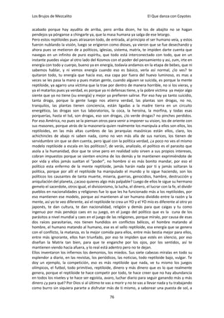 Los Brujos de Mezcalito                                                   El Que danza con Coyotes


acabado porque hay ayudita de arriba, pero arriba dicen, he los de abajito no se hagan
pendejos ya pónganse a chingarle ya, que la masa humana ya salga de ese letargo.
Pero estos reptiloides pues atrasaron todo, de entrada, al principio el ser humano veía, y estos
fueron nublando la visión, luego se erigieron como dioses, ya vieron que se fue desechando y
ahora pues se metieron de a políticos, iglesias, sistema, matrix, te impiden darte cuenta que
navegas en un infinito de puro espíritu, que todo está interconectado con todo, que en un
instante puedes viajar al otro lado del Kosmos con el poder del pensamiento y asi, zum, irte en
energía con todo y cuerpo, bueno ya en energía, todavía andamos en la etapa de bebes, que ni
sabemos hablar, y ni vemos energía cuando eso es básico, verla así normal, ¿lo ves? te
quitaron todo, tu energía que hacía eso, esa capa por fuera del huevo luminoso, es mas a
veces se les pasa la mano y pues matan gente, cuando alguien se suicida, es porque la mente
reptiloide, ya agarro una víctima que la trae por dentro de manera horrible, no si los vieras, y
ya el matarlos pues ya verdad, es porque ya ni defensas tiene, y la pobre victima ya mejor algo
siente que ya no tiene (su energía) y mejor ya prefieren salirse. Por eso hay ya tanto suicidio,
tanta droga, porque la gente luego nos atierra verdad, las plantas son drogas, no no,
tranquilos, las plantas tienen conciencia, están ligadas a la madre tierra en un circuito
energético, las drogas son tus laboratorios, la coca, la heroína, la morfina, y todas esas
porquerías, hasta el lsd, son drogas, eso son drogas, ¿lo verde drogas? no pinches perdidos.
Por eso América, no pues se la piensan otros para venir a imponer su vision, los de oriente con
sus masones, porque atrás de la masonería quien realmente los manipula a ellos son ellos, los
reptiloides, en las más altas cumbres de las jerarquías masónicas están ellos, claro, los
achichincles de abajo ni saben nada, como no ven más alla de sus narices, los tienen de
servidumbre sin que se den cuenta, pero igual con la política verdad, ¿a poco no ves el mismo
modelo reptiloide a escala en los políticos?, de verás, analizalo, el político es el parasito que
asola a la humanidad, dice que te sirve pero en realidad solo sirven a sus propios intereses,
cobran impuestos porque se sienten encima de los demás y te mantienen exprimiéndote de
por vida y ellos jamás sueltan el “poder”, no hombre si es más bonito mandar, por eso el
político esta enfermo de la mente reptiloide, jamás harán nada por ti y jamás soltaran la
política, porque por allí el reptiloide ha manipulado el mundo y lo sigue haciendo, son los
políticos los causantes de tanta muerte, miseria, guerras, genocidios, hambre, destrucción y
aniquilación del planeta, ¿acaso quieres algo más palpable? Luego de ellos le sigue su hermano
gemelo el sacerdote, otros igual, el divisionismo, la lucha, el dinero, el lucrar con la fe, el dividir
pueblos en nacionalidades y religiones fue lo que les ha funcionado más a los reptiloides, por
eso mantienen ese modelo, porque así mantienen al ser humano dividido entre la razón y la
mente, así yo te veo diferente, así el reptiloide te crea un YO y el YO mío es diferente al otro yo
japonés, te dan cultura, te dan nacionalidad, religión y demás para que caigas y tu como
ingenuo por más pendejo caes en su juego, en el juego del político que es la cuna de los
parásitos a nivel mundial y caes en el juego de las religiones, porque míralo, por causa de esas
dos raíces parasitarias, nos tienen hundidos en conflictos bélicos, el hombre matando al
hombre, el humano matando al humano, ese es el sello reptiloide, esa energía que se genera
con el conflicto, la matanza, es la mejor comida para ellos, entre más bestia mejor para ellos,
entre más ignorante, ellos han triunfado, por eso te impiden que estés en silencio, por eso
diseñan la Matrix tan bien, para que te enganche por los ojos, por los sentidos, así te
mantienen viendo hacia afuera, y lo real está adentro pero no te dejan.
Ellos inventaron los infiernos los demonios, los miedos. Sus siete cabezas míralas en todo su
esplendor a diario, en las revistas, los periódicos, las noticias, todo reptiloide bajo, vulgar. Te
doy un ejemplo, la competición, eso es más reptiloide que nada, ve tu mismo los juegos
olímpicos, el futbol, todo primitivo, reptiloide, dinero y más dinero que es lo que realmente
genera, porque el reptiloide te hace competir por todo, te hace creer que no hay abundancia
en todos los niveles y te hace ser egoísta, avaro, luchar diario para seguir ganando más y más
dinero ¿y para qué? Por Dios si al último te vas a morir y no te vas a llevar nada y tu trabajando
como burro sin siquiera pararte a disfrutar más de ti mismo, a saborear una puesta de sol, a

                                                  76
 