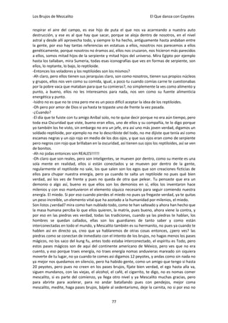 Los Brujos de Mezcalito                                                El Que danza con Coyotes


respirar el aire del campo, es ese hijo de puta el que nos va acarreando a nuestra auto
destrucción, y ese es al que hay que sacar, porque se aloja dentro de nosotros, en el nivel
astral y desde allí aprovecha todo, y siempre lo ha hecho, antiguamente hasta andaban entre
la gente, por eso hay tantas referencias en estatuas a ellos, nosotros nos parecemos a ellos
genéticamente, porque nosotros no éramos así, ellos nos cruzaron, nos hicieron más parecidos
a ellos, somos mitad hijos de la serpiente y mitad hijos del universo. Mira Egipto por ejemplo
hasta los tallaban, mira Sumeria, todas esas iconografías que ves en formas de serpiente, son
ellos, lo reptante, lo bajo, lo reptiloide.
-Entonces los voladores y los reptiloides son los mismos?
-Ah claro, pero ellos tienen sus jerarquías claro, son como nosotros, tienen sus propios núcleos
y grupos, ellos nos ven como su comida, igual, a poco tu cuando comías carne te cuestionabas
por la pobre vaca que mataban para que tu comieras?, no simplemente la ves como alimento y
punto, a bueno, ellos no les interesamos para nada, nos ven como su fuente alimenticia
energética y punto.
-Isidro no es que no te crea pero me es un poco difícil aceptar la idea de los reptiloides.
-Oh pero por amor de Dios si ya hasta te topaste uno de frente la vez pasada.
-¿Cuando?
-El día que te fuiste con tu amigo Aníbal solo, no te quise decir porque no era aún tiempo, pero
toda esa Oscuridad que viste, bueno eran ellos, uno de ellos y su compañía, te lo digo porque
yo también los he visto, sin embargo no era un jefe, era así uno más joven verdad, digamos un
soldado reptiloide, por ejemplo no me lo describiste del todo, no me dijiste que tenía así como
escamas negras y un ojo rojo en medio de los dos ojos, y que sus ojos eran como de serpiente
pero negros con rojo que brillaban en la oscuridad, así tienen sus ojos los reptiloides, así se ven
de bonitos.
-Ah no jodas entonces son REALES!!!!!!
-Oh claro que son reales, pero son inteligentes, se mueven por dentro, como su mente es una
sola mente en realidad, ellos si están conectados y se mueven por dentro de la gente,
regularmente el reptiloide no sale, los que salen son los egos que son creaciones ficticias de
ellos para chupar nuestra energía, pero ya cuando te salta un reptiloide no pues qué bien
verdad, así los ves de frente y pues no queda de otra que pelear. Tu pensaste que era un
demonio o algo así, bueno es que ellos son los demonios en sí, ellos los inventaron hace
milenios y con eso mantuvieron el elemento síquico necesario para seguir comiendo nuestra
energía. El miedo. Si por eso cuando pierdes el miedo no pues ya fregaste verdad, ya te quitas
un peso increíble, un elemento vital que ha azotado a la humanidad por milenios, el miedo.
Son listos ¿verdad? mira como han nublado todo, como te han salteado y ahora han hecho que
la masa humana perciba lo que ellos quieren, la matrix, pues bueno, ahora viene la contra, y
por eso en las piedras ves verdad, todas las tradiciones, cuando ya las piedras te hablan, los
hombres se quedan callados, ellas son los guardianes de tanto saber y como están
interconectadas en todo el mundo, y Mescalito también es su hermanito, no pues ya cuando te
hablen así en directo ya, creo que ya hablaremos de otras cosas entonces, ¿pero ves? las
piedras como se conectan de inmediato con el intento de los brujos, no hagas menos los pases
mágicos, no los saco del kung fu, antes todo estaba interconectado, el espíritu es Todo, pero
estos pases mágicos son de aquí del continente americano de México, pero ves que no era
cuento, y eso porque traes energía, no traes energía nomas anduvieras mareado sin siquiera
moverte de tu lugar, no ya cuando te comes asi digamos 12 peyotes, y andas como sin nada no
ya mejor nos quedamos en silencio, pero ha habido gente, como un amigo que tengo si hasta
20 peyotes, pero pues no creen en los pases brujos, fíjate bien verdad, el ego hasta alla va,
siguen mundanos, con las viejas, el alcohol, el café, el cigarrito, te digo, no es nomas comer
mescalito, si es parte del comienzo, ya llega otro nivel y ya Mescalito muchas gracias, pero
para abrirte para acelerar, para no andar batallando pues con pendejos, mejor coma
mescalito, medite, haga pases brujos, bájele al sedentarismo, deje la carnita, no si por eso no


                                                77
 