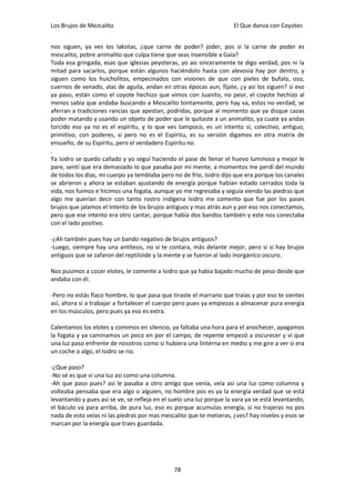 Los Brujos de Mezcalito                                              El Que danza con Coyotes


nos siguen, ya ves los lakotas, ¿que carne de poder? joder, pos si la carne de poder es
mescalito, pobre animalito que culpa tiene que seas insensible a Gaia?
Toda esa gringada, esas que iglesias peyoteras, yo asi sinceramente te digo verdad, pos ni la
mitad para sacarlos, porque están algunos haciéndolo hasta con alevosía hay por dentro, y
siguen como los huicholitos, empecinados con visiones de que con pieles de bufalo, oso,
cuernos de venado, alas de aguila, andan en otras épocas aun, fíjate, ¿y asi los siguen? si eso
ya paso, están como el coyote hechizo que vimos con Juanito, no peor, el coyote hechizo al
menos sabia que andaba buscando a Mescalito tontamente, pero hay va, estos no verdad, se
aferran a tradiciones rancias que apestan, podridas, porque al momento que ya disque cazas
poder matando y usando un objeto de poder que le quitaste a un animalito, ya cuate ya andas
torcido eso ya no es el espíritu, y lo que ves tampoco, es un intento si, colectivo, antiguo,
primitivo, con poderes, si pero no es el Espíritu, es su versión digamos en otra matrix de
ensueño, de su Espíritu, pero el verdadero Espíritu no.
.
Ya isidro se quedo callado y yo seguí haciendo el pase de llenar el huevo luminoso y mejor le
pare, sentí que era demasiado lo que pasaba por mi mente, a momentos me perdí del mundo
de todos los días, mi cuerpo ya temblaba pero no de frío, Isidro dijo que era porque los canales
se abrieron y ahora se estaban ajustando de energía porque habían estado cerrados toda la
vida, nos fuimos e hicimos una fogata, aunque yo me regresaba y seguía viendo las piedras que
algo me querían decir con tanto rostro indígena Isidro me comento que fue por los pases
brujos que jalamos el Intento de los brujos antiguos y mas atrás aun y por eso nos conectamos,
pero que ese intento era otro cantar, porque había dos bandos también y este nos conectaba
con el lado positivo.

-¿Ah también pues hay un bando negativo de brujos antiguos?
-Luego, siempre hay una antítesis, no si te contara, más delante mejor, pero si si hay brujos
antiguos que se zafaron del reptiloide y la mente y se fueron al lado inorgánico oscuro.

Nos pusimos a cocer elotes, le comente a Isidro que ya había bajado mucho de peso desde que
andaba con él.

-Pero no estás flaco hombre, lo que pasa que tiraste el marrano que traías y por eso te sientes
así, ahora si a trabajar a fortalecer el cuerpo pero pues ya empiezas a almacenar pura energía
en los músculos, pero pues ya eso es extra.

Calentamos los elotes y comimos en silencio, ya faltaba una hora para el anochecer, apagamos
la fogata y ya caminamos un poco en por el campo, de repente empezó a oscurecer y vi que
una luz paso enfrente de nosotros como si hubiera una linterna en medio y me gire a ver si era
un coche o algo, el Isidro se rio.

-¿Que paso?
-No sé es que vi una luz asi como una columna.
-Ah que paso pues? asi le pasaba a otro amigo que venía, veía asi una luz como columna y
volteaba pensaba que era algo o alguien, no hombre pos es ya la energía verdad que se está
levantando y pues asi se ve, se refleja en el suelo una luz porque la vara ya se está levantando,
el báculo va para arriba, de pura luz, eso es porque acumulas energía, si no trajeras no pos
nada de esto veías ni las piedras por mas mescalito que te metieras, ¿ves? hay niveles y esos se
marcan por la energía que traes guardada.




                                               78
 
