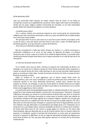 Los Brujos de Mezcalito                                              El Que danza con Coyotes




30 de Noviembre 2010

-Oye pos vamos-dijo Isidro después de acabar nuestra clase de Taichi. Ya me había yo
incorporado un poco casi a regañadientes a practicar Taichi, según Isidro todo se entrelazaba y
viendo que los pases mágicos estaban funcionando de maravilla, se me hacía demasiado
pesado añadir otro elemento energético a mi tarea cotidiana.

   -¿A dónde vamos Isidro?
   -Van a realizar mañana una ceremonia especial va venir mucha gente de conocimientos
indígenas para dar ceremonias temazcales y cosas así y pues acá adentro de la ciudad verdad,
van a venir pues varios verdad.
   -No que paso Isidro no yo no, esas cosas no, es que hay va puro míreme, puro egote, ya fui
un par de veces a unas que decían que foco tonal y esas cosas y mejor me daban ganas de
prenderles gasolina, no es que deverás, se pasan de fanatismo.
   -Pero esta va ser diferente te digo vamos.

   Me dio curiosidad de ir dado que Isidro siempre era reyerto a ir a dichas ceremonias y
usualmente andábamos en el cerro, así que acepte. Al siguiente día llegue a la dichosa
ceremonia, que se llevo a cabo en el centro de la ciudad de Aguascalientes, y ya estaba Isidro
vestido pulcramente de gala todo blanco con un toque acremado en un traje de tipo taichi, de
verlo pensé:

   -¿Y este loco de donde salió tan fino?-

   Yo en cambio venia muy de vestir, mientras la mayoría más sintonizados de blanco. Sin
embargo a las nueve de la mañana el grupo de Taichi donde practicaba Isidro empezaron a
realizar al unisonó formas de Taichi, Isidro participo un rato, yo solo veía todo, había bastante
gente ya reunida por todos lados. Cuando terminaron las formas de Taichi un grupo de Hare
Krishnas se pusieron a cantar.
   Había un símbolo en el suelo gigantesco que le llaman espejo Orión entre los
tradicionalistas y que usan como receptáculo y punto de partida para esas ceremonias, a mí
realmente aquello se me hacía demasiado parmonioso, aunque claro, siempre hay que
respetar las normas, sin embargo, se veía que mucha gente en verdad sentía que ese espejo
Orión era algo así como lo más potente de todo lo que había en la ceremonia y en el centro
tenían cuarzos gigantescos, flores y demás.
   A mí particularmente me desagradaba porque había un individuo llamado Ac Tah, que en la
ciudad fue el que empezó todo aquello y encima hizo una escuela para “chamanes” cobrando
1500 pesos mensuales, era similar en su comercialismo al doctor Raúl, que tenía un círculo de
puras mujeres y por 150 pesos mensuales en nueve meses se atrevió a decir que saldrían ya
sacerdotisas receptoras del fuego sagrado de la tradición indígena. Aquello fue una gota que
derramo el vaso para mi, engañar para vivir de ello era lo que yo no podía soportar y Ac Tah y
Raúl junto con otra persona que manejaba un supuesto foco tonal en Aguascalientes, eran los
tres mafiosos new age aderezados a lo prehispánico que fingían guiar a los “discípulos” por la
senda de la luz y por debajo cobrar onerosas cantidades de dinero en nombre de la Tradición.
De hecho tanto Raúl como Ac Tah, tenían su propia página en internet, Ac Tah sobre todo
hasta facebook, algo que detonaba que en vez de chaman parecía más un chaman urbano de
pasarela a la facebook, cuando el principio del chamanismo es cortar lazos de importancia
personal, el aparecer en 800 fotos, no era un rasgo de demasiada humildad que digamos por
parte tanto de Raúl y Ac Tah, que para todo querían aparecer en las fotos de los encuentros
multitudinarios.

                                               79
 