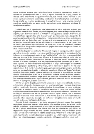 Los Brujos de Mezcalito                                               El Que danza con Coyotes


mente occidental. Durante quince años formé parte de diversas organizaciones esotéricas,
occidentales que tienen como base la cabala, y algunas orientales con su yoga, ninguna de
ellas se acerca a lo mínimo al nagualismo mexicano, que aunque parezca increíble es una
ciencia espiritual sumamente escalonada y basada en un desarrollo complejo, sistemático y a
la vez sencillo que requiere grandes dosis de disciplina interior y una renuncia mental al
mundo de todos los días que pocos son los que quieren pensar siquiera en una tarea de
semejante envergadura.

    Existe un tema que es algo insidioso tocar, se encuentra el uso de las plantas de poder, y lo
hago saber desde un inicio al lector, las plantas de poder, sólo deben ser empleadas por manos
expertas, fuera de manos sabias de la tradición de los naguales de México y de América, es
muy difícil hacer algo con ellas, salvo darse un “viaje” que no sirve de mucho. Las plantas de
poder son parte del desarrollo del nagualismo y no tienen sencillamente ningún pretexto para
dejarlas de lado, son dadas al aprendiz como parte de su proceso y punto; sé que esto choca
de lleno con lo que se le ha hecho creer a la público lector Castadeniano, y sé que causara algo
de censura, pero yo solo describiré tal cual fue lo que viví y lo que fue sucediendo, considero
que la verdad en el nagualismo siempre debe ser apegada a los hechos energéticos basados en
el ver y no censurarle nada.
    Las plantas de poder son parte vital del desarrollo mágico de los naguales, debido a que el
aprendiz se encuentra sustraído en la marea social de manera sumamente compleja, entre los
indígenas no es tanto esa sustracción de una “realidad oficial”, ellos viven en una colectividad
diferente, un tonal de los tiempos muy diferente al de nuestra sociedad, de hecho ellos no
tienen un tonal colectivo como nosotros, viven en el nagual de manera permanente y se
mueven en el mismo como peces en el mar, el problema es para el occidental que se acerca a
estos naguales, son incapaces de ver el nagualismo en su propia terminología y lo hacen todo
bajo la perspectiva occidental y antropológica, somos incapaces de dejarnos ir y no hacer
especulaciones de la mente racional al respecto, por eso mismo, el pensamiento occidental,
parte que usando plantas de poder es la base del nagualismo, al llamarlas “drogas “ pierde por
completo el contexto; para los indígenas las drogas no existen en su percepción del mundo ni
siquiera existe la palabra “droga” en el pensamiento indígena, existen las plantas sagradas,
para la mente común existen las drogas y dan por hecho que las visiones que se tienen son
sólo parte de la mente que está bajo sus efectos, pero esta afirmación está tan distante de la
realidad de los naguales, que solo causan risa.
    El tratar una planta de poder, es realmente un asunto de mucha impecabilidad y disciplina.
Así mismo no solo son las plantas de poder, hay un entramado largo y complejo de prácticas
mágicas y espirituales dentro del nagualismo igual de desconocido para la mente occidental,
incluso para el mexicano común, el nagualismo realmente es como estar en una realidad
completamente diferente cuando se vive el mundo del nagualismo mexicano. Un mundo que
la conquista española hace más de quinientos años ni siquiera avizoró, que la moderna
psicología ni siquiera puede acercarse en lo más mínimo, que ni la ciencia con todos sus
adelantos intuye siquiera sus conceptos tan profundos y energéticamente reales. Un mundo
que solo pertenece a los Naguales de México.
    El meollo de todo este asunto es que Isidro, quien es mi informante en este libro, aquilata
demasiados puntos que parecían cabos sueltos, y los aquilata no con teorías sino con la
práctica, la disciplina, con actos de poder, y sobre todo con hechos, lo cual le estoy agradecido,
no se la pasaba enredándome con teorías, sino que me demostraba con practica la
impecabilidad bruja. El mismo me instó a escribir y masificar este libro por la red sin buscar
nada a cambio ni siquiera buscando créditos personales o publicarlo a un costo, Isidro quiere
decir algo, Mezcalito también…Dejare que las palabras que solo transcribí, resuenen en este
libro, y que el Espíritu que guía a todos los practicantes del Nagualismo, lo lleve a cada cual.



                                                8
 