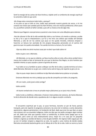 Los Brujos de Mezcalito                                               El Que danza con Coyotes



Sentí la energía de los cantos de Hare Krishna y rápido sentí un ambiente de energía espiritual
le comenté a Isidro lo que sentí.

-Ah chinga estos conectaron todo Isidro, ¿porque?
-A no pues es que el Jefe es Uno, todos aquí poniendo nuestro granito de arena, a mi me
conecto ese chavo que cantaba para los Hare Krishna, mira era músico profesional, ahora pues
no, ya prefiere cantarle al Señor verdad, y pos allí su música sirve de algo más.

Observe que llegaron unas personas y pusieron unas mesas con unos dibujitos para colorear.

-Haz de colorear la flor de la vida verdad-dijo Isidro y nos fuimos a la mesita a colorear y acabe
la mia y fui a que la interpretaran y ya fui y me miro una señora que estaba allí llamada
Marisela, y solo de ver los colores que puso se me quedo mirando, entonces empezó a
hacerme un lectura tan acertada de mis propias búsquedas personales en el camino del
guerrero que me quede anonadado. Ya cuando termino su lectura, fui con Isidro.

   -Oye esa doña me atinó muchas cosas por no decir que todo sobre mí

   Isidro se giro a ver a Marisela.

   -Ah Marisela, a si es que es vidente, ya lleva muchos años en esto, ella y otras verdad más o
menos de la edad se iban al temazcal de uno que le decimos Oso Negro, es otro hombre que
también intenta un poco ayudar a poner el granito de arena.

  Y ya Isidro se va y también se pone a dibujar una flor de la vida y cuando termina se la da a
doña Marisela, Marisela no se giro ver a Isidro tomo solo la hoja y de repente se gira y lo ve.

   -Oye no pues mejor dame tu teléfono-le dijo Marisela-deberíamos platicar en privado.

   Entonces Marisela me miro y dedujo que yo iba de compañía con Isidro y le pregunto.

   -Ah con razón, ¿este joven anda contigo?

   Isidro asintió.

   -oh bueno verdad este si mas en privado mejor platicamos ya un poco más a fondo.

    Isidro le dio su teléfono a Marisela e hicieron intercambios de números, de hecho Marisela
le dio la dirección de donde vivía y quedamos de ir en alguna ocasión a visitarla.



   El encuentro espiritual por la paz, se puso hermoso, durante un par de horas parecía
tranquilo, pero de repente el programa comenzó a las once de la mañana y varios danzantes
aparecieron, algunos pertenecían a la fundación de Raúl, dado que eran los que iban un poco
más vistosos con sus atuendos indígenas, Isidro me dijo que me podía conseguir algún tambor
por allí, dado que note que quienes traían su tamborcito, le tenían tanto apego que no lo
prestaban, pero como yo vivía relativamente cerca, mejor fui a mi casa por mi pequeño
tambor y regrese ya vestido de blanco y más de gala también. De regreso Isidro seguía por allí,
ya con mi tambor empecé a alegrarme yo solo, me quede a unos metros de donde estaba
Marisela consultando bastante gente con el dibujo de la flor de la vida. Isidro se acerco y tomó

                                               80
 