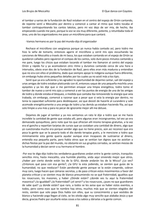 Los Brujos de Mezcalito                                               El Que danza con Coyotes


el tambor y varios de la fundación de Raúl estaban en el centro del espejo de Orión cantando,
de repente sentí a Mezcalito por dentro y comencé a cantar al ritmo que Isidro tocaba el
tambor contrapunteando los cantos lakotas, pero mi voz dejo de ser mía, de hecho, iba
empezando cuando me pare, porque la voz se oía muy diferente, potente, y retumbaba toda el
área, uno de los organizadores me paso un micrófono para que cantará.

   -Vamos hermano es por la paz del mundo-dijo él organizador

    Rechace el micrófono con vergüenza porque yo nunca había cantado así, pero Isidro me
hizo la seña de tomarlo, entonces agarre el micrófono y cerré mis ojos escuchando las
canciones de Mezcalito a través de mi boca, los que estaban cantando en el espejo de Orión se
quedaron callados pero siguieron el compas de los cantos, solo dure pocos minutos cantando y
me pare, luego los chicos que estaban tocando el tambor me llamaron al centro del espejo
Orión y rápido fui y ya acomodaron otro ritmo y duramos cantando cerca de una hora a
intervalos, obvio eran dos de la fundación de Raúl, pero ellos eran más maduros y entendían
que no era con ellos el problema, dado que siempre apoye lo indígena aunque fuera diferente,
sin embargo hubo otros pequeños detalles por los cuales ya no asistí más a los tipis.
    Sentí que ya era suficiente y les agradecí la oportunidad de dejarme cantar, salí del espejo y
unas amigas de Isidro estaban platicando con él, entonces saque de una pequeña mochila unos
ayoyotes y ya les dije que si me permitían ensayar una limpia energética, Isidro tomo el
tambor de nuevo y cerré mis ojos y comencé a ver los puntos de energía de una de las amigas
de Isidro y donde estaba el bloqueo, a medida que cantaba iba removiendo la energía que veía
trabada, sin embargo, comencé a razonar que a pesar que si veía la energía por dentro, no
tenía la capacidad suficiente para desbloquear, así que desistí de hacerle al curandero y solo
acomode energéticamente a una amiga de Isidro y las demás ya estaban haciendo fila, así que
solo limpie a una más y para no pecar de ignorante mejor allí me detuve.

    Dejamos de jugar al tambor y ya nos sentamos un rato le dije a Isidro que se me hacía
increíble la cantidad de gente que estaba allí, pero algunas eran incongruentes, tal vez yo era
demasiado quisquilloso, pero note que los que ofrecían allí mismo terapias gratuitas, a la vez
era el gancho y repartían tarjetas de cursos que ya costaban una cantidad de dinero, algo que
yo cuestionaba mucho era porque vender algo que no tiene precio, aún así reconocí que era
poca la gente que se la pasaría todo el día dando terapias gratis, y le mencione a Isidro que
mínimamente esta gente quería ayudar aunque eran incapaces de sustraerse al dinero,
entendía esa pequeña parte, pero había otros que se sentían tan dignos que no asistían a
dichas fiestas por la paz del mundo, no obstante en sus grupitos cerrados, se sentían mesías de
la humanidad y decían servir a su hermano el hombre.

-Por eso te digo-dijo Isidro-los verdaderos guardianes andan entre la gente común, tranquilos
sencillos mira, hasta mescalito, una humilde plantita, anda aquí sirviendo mejor que otros,
¿haber por cierto donde están los de la GFU, donde andarán los de la Wicca? ¿Lo ves?
¿Entonces qué pasa con esa gente?, ¿la GFU la esta jodiendo, se sienten que guías de la
humanidad, no que reeducar? Están perdiendo gente porque se la están creyendo, cobran
muy caro, luego hacen que cámaras secretas, y de paso critican estos movimientos a favor del
planeta critican y se sienten muy de blanco presumiendo no se qué fraternidad, igualitos que
los rosacruces, los masones, y haber ¿Dónde están? ¿donde ves tu aquí la fraternidad
masonica? ¿la igualdad? ¿la fraternidad? ¿el servir? y los rosacruces, ¿pues no que guardianes
de sabe qué? ¿y donde están? que raro, a todos se les avisa que va haber estos eventos, a
todos, pero como esos que te nombre hay otros, muchos más que se sienten elegidos del
resto, sienten que solo papa Dios habla con ellos, que su conocimiento y que vestidos de
blanco y haciendo yoga llegan al cielo, se les olvida algo muy sencillo que alababa Jesús y que
decía, gracias Padre por ocultarle estas cosas a los sabios y dárselas a la gente común.

                                               81
 