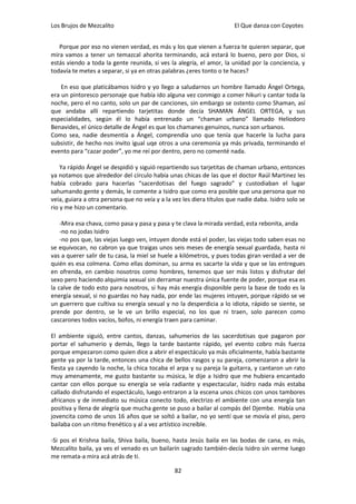 Los Brujos de Mezcalito                                                El Que danza con Coyotes


   Porque por eso no vienen verdad, es más y los que vienen a fuerza te quieren separar, que
mira vamos a tener un temazcal ahorita terminando, acá estará lo bueno, pero por Dios, si
estás viendo a toda la gente reunida, si ves la alegría, el amor, la unidad por la conciencia, y
todavía te metes a separar, si ya en otras palabras ¿eres tonto o te haces?

    En eso que platicábamos Isidro y yo llego a saludarnos un hombre llamado Ángel Ortega,
era un pintoresco personaje que había ido alguna vez conmigo a comer hikuri y cantar toda la
noche, pero el no canto, solo un par de canciones, sin embargo se ostento como Shaman, así
que andaba allí repartiendo tarjetitas donde decía SHAMAN ÁNGEL ORTEGA, y sus
especialidades, según él lo había entrenado un “chaman urbano” llamado Heliodoro
Benavides, el único detalle de Ángel es que los chamanes genuinos, nunca son urbanos.
Como sea, nadie desmentía a Ángel, comprendía uno que tenía que hacerle la lucha para
subsistir, de hecho nos invito igual uqe otros a una ceremonia ya más privada, terminando el
evento para “cazar poder”, yo me reí por dentro, pero no comenté nada.

    Ya rápido Ángel se despidió y siguió repartiendo sus tarjetitas de chaman urbano, entonces
ya notamos que alrededor del círculo había unas chicas de las que el doctor Raúl Martinez les
había cobrado para hacerlas “sacerdotisas del fuego sagrado” y custodiaban el lugar
sahumando gente y demás, le comente a Isidro que como era posible que una persona que no
veía, guiara a otra persona que no veía y a la vez les diera títulos que nadie daba. Isidro solo se
rio y me hizo un comentario.

    -Mira esa chava, como pasa y pasa y pasa y te clava la mirada verdad, esta rebonita, anda
    -no no jodas Isidro
    -no pos que, las viejas luego ven, intuyen donde está el poder, las viejas todo saben esas no
se equivocan, no cabron ya que traigas unos seis meses de energía sexual guardada, hasta ni
vas a querer salir de tu casa, la miel se huele a kilómetros, y pues todas giran verdad a ver de
quién es esa colmena. Como ellas dominan, su arma es sacarte la vida y que se las entregues
en ofrenda, en cambio nosotros como hombres, tenemos que ser más listos y disfrutar del
sexo pero haciendo alquimia sexual sin derramar nuestra única fuente de poder, porque esa es
la calve de todo esto para nosotros, si hay más energía disponible pero la base de todo es la
energía sexual, si no guardas no hay nada, por ende las mujeres intuyen, porque rápido se ve
un guerrero que cultiva su energía sexual y no la desperdicia a lo idiota, rápido se siente, se
prende por dentro, se le ve un brillo especial, no los que ni traen, solo parecen como
cascarones todos vacíos, bofos, ni energía traen para caminar.

El ambiente siguió, entre cantos, danzas, sahumerios de las sacerdotisas que pagaron por
portar el sahumerio y demás, llego la tarde bastante rápido, yel evento cobro más fuerza
porque empezaron como quien dice a abrir el espectáculo ya más oficialmente, había bastante
gente ya por la tarde, entonces una chica de bellos rasgos y su pareja, comenzaron a abrir la
fiesta ya cayendo la noche, la chica tocaba el arpa y su pareja la guitarra, y cantaron un rato
muy amenamente, me gusto bastante su música, le dije a Isidro que me hubiera encantado
cantar con ellos porque su energía se veía radiante y espectacular, Isidro nada más estaba
callado disfrutando el espectáculo, luego entraron a la escena unos chicos con unos tambores
africanos y de inmediato su música conecto todo, electrizo el ambiente con una energía tan
positiva y llena de alegría que mucha gente se puso a bailar al compás del Djembe. Había una
jovencita como de unos 16 años que se soltó a bailar, no yo sentí que se movía el piso, pero
bailaba con un ritmo frenético y al a vez artístico increíble.

-Si pos el Krishna baila, Shiva baila, bueno, hasta Jesús baila en las bodas de cana, es más,
Mezcalito baila, ya ves el venado es un bailarín sagrado también-decía Isidro sin verme luego
me remata-a mira acá atrás de ti.

                                                82
 