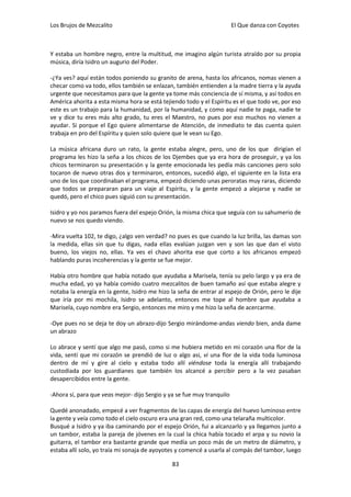 Los Brujos de Mezcalito                                                 El Que danza con Coyotes



Y estaba un hombre negro, entre la multitud, me imagino algún turista atraído por su propia
música, diría Isidro un augurio del Poder.

-¿Ya ves? aquí están todos poniendo su granito de arena, hasta los africanos, nomas vienen a
checar como va todo, ellos también se enlazan, también entienden a la madre tierra y la ayuda
urgente que necesitamos para que la gente ya tome más conciencia de sí misma, y así todos en
América ahorita a esta misma hora se está tejiendo todo y el Espíritu es el que todo ve, por eso
este es un trabajo para la humanidad, por la humanidad, y como aquí nadie te paga, nadie te
ve y dice tu eres más alto grado, tu eres el Maestro, no pues por eso muchos no vienen a
ayudar. Si porque el Ego quiere alimentarse de Atención, de inmediato te das cuenta quien
trabaja en pro del Espíritu y quien solo quiere que le vean su Ego.

La música africana duro un rato, la gente estaba alegre, pero, uno de los que dirigían el
programa les hizo la seña a los chicos de los Djembes que ya era hora de proseguir, y ya los
chicos terminaron su presentación y la gente emocionada les pedía más canciones pero solo
tocaron de nuevo otras dos y terminaron, entonces, sucedió algo, el siguiente en la lista era
uno de los que coordinaban el programa, empezó diciendo unas peroratas muy raras, diciendo
que todos se prepararan para un viaje al Espíritu, y la gente empezó a alejarse y nadie se
quedó, pero el chico pues siguió con su presentación.

Isidro y yo nos paramos fuera del espejo Orión, la misma chica que seguía con su sahumerio de
nuevo se nos quedo viendo.

-Mira vuelta 102, te digo, ¿algo ven verdad? no pues es que cuando la luz brilla, las damas son
la medida, ellas sin que tu digas, nada ellas evalúan juzgan ven y son las que dan el visto
bueno, los viejos no, ellas. Ya ves el chavo ahorita ese que corto a los africanos empezó
hablando puras incoherencias y la gente se fue mejor.

Había otro hombre que había notado que ayudaba a Marisela, tenía su pelo largo y ya era de
mucha edad, yo ya había comido cuatro mezcalitos de buen tamaño así que estaba alegre y
notaba la energía en la gente, Isidro me hizo la seña de entrar al espejo de Orión, pero le dije
que iría por mi mochila, Isidro se adelanto, entonces me tope al hombre que ayudaba a
Marisela, cuyo nombre era Sergio, entonces me miro y me hizo la seña de acercarme.

-Oye pues no se deja te doy un abrazo-dijo Sergio mirándome-andas viendo bien, anda dame
un abrazo

Lo abrace y sentí que algo me pasó, como si me hubiera metido en mi corazón una flor de la
vida, sentí que mi corazón se prendió de luz o algo asi, vi una flor de la vida toda luminosa
dentro de mí y gire al cielo y estaba todo allí viéndose toda la energía allí trabajando
custodiada por los guardianes que también los alcancé a percibir pero a la vez pasaban
desapercibidos entre la gente.

-Ahora sí, para que veas mejor- dijo Sergio y ya se fue muy tranquilo

Quedé anonadado, empecé a ver fragmentos de las capas de energía del huevo luminoso entre
la gente y veía como todo el cielo oscuro era una gran red, como una telaraña multicolor.
Busqué a Isidro y ya iba caminando por el espejo Orión, fui a alcanzarlo y ya llegamos junto a
un tambor, estaba la pareja de jóvenes en la cual la chica había tocado el arpa y su novio la
guitarra, el tambor era bastante grande que medía un poco más de un metro de diámetro, y
estaba allí solo, yo traía mi sonaja de ayoyotes y comencé a usarla al compás del tambor, luego

                                              83
 