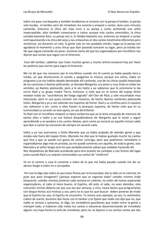 Los Brujos de Mezcalito                                                 El Que danza con Coyotes


Isidro me paso una baqueta y también tocábamos al unisonó con la pareja el tambor, la pareja
solo tocaba, el tambor pero de inmediato me conecte y empecé a cantar, dure unos minutos
cantando, entonces la chica del arpa miro a su pareja y como asintiendo una señal
imperceptible, ellos también comenzaron a cantar aunque más cantos amerindios, la chica
cantaba bastante bien, su pareja eso sí, le faltaba bastante voz, entonces yo empecé a cantar
contrapunteando a la chica del arpa y nos enlazamos en dos cantos totalmente diferentes pero
armónicos, así duramos un rato, la gente solo se nos quedaba viendo, luego ya la pareja nos
agradeció el momento y unas chicas que iban pasando tomaron su lugar, pero yo estaba tan
ido que seguía cantando sin parar, duramos tanto allí que los organizadores por micrófono nos
dijeron que tenían que seguir con el itinerario.

-Esos del tambor, sabemos que traen muchas ganas y mucho ánimo-vocearon-hay por favor
les pedimos que cierren para seguir el itinerario.

Me reí de que nos vocearan por el micrófono cuando me di cuenta ya había pasado hora y
media, así que disminuimos el sonido y apagamos la música, porque era cierto, había un
programa y ya nos habían dejado demasiado allí cantando, una de las chicas quedó impactada
de las canciones e íbamos platicando, se llamaba Margarita, era joven y muy linda en todos los
sentidos, ya íbamos platicando, pero a la vez Isidro y yo sabíamos que la ceremonia la iba
cerrar Raúl y su grupo madre Tierra, entonces si note que en el centro del espejo Orión
estaban todas las “sacerdotisas del fuego sagrado” del Clan de Raúl, y solo escuchaban muy
silenciosas, pero ni una quizo convivir con nosotros, de hecho íbamos contentos platicando
Isidro, Margarita y yo y casi saliendo nos topamos de frente Raúl y su comitiva pero ni siquiera
nos voltearon a ver, como si ellos fuesen la jerarquía suprema, de hecho note que en su
luminosidad su corazón se veía opaco, en vez de brillante.
Ya Raúl con el micrófono empezó su típica verborrea que ya la tenía ensayada de memoria de
tantos años e Isidro y yo nos fuimos despidiéndonos de Margarita que le insistí a seguir
aprendiendo y se quedara a los cantos lakotas, pero como ya conocía yo aquello incluso sabía
que iban a cantar las canciones de siempre sin variarle nada.

Isidro y yo nos acercamos a Doña Marisela que ya había acabado de atender gente y que
estaba sola fuera del espejo Orión, Marisela me dijo que le habían gustado mucho los cantos
que hice y que se quedó con ganas de cantar conmigo, pero que podríamos remediarlo si
organizábamos algo más en privado, yo me quedé contento con aquello, de toda la gente, solo
Marisela y el señor Sergio eran los que verdaderamente sabían que andaban haciendo allí.
Nos despedimos de Marisela acordando para otra ocasión las cantadas y nos fuimos del lugar
justo cuando Raúl y su sequito comenzaban sus cantos de “medicina”

Ya en el camino a casa le comente a Isidro de lo que me había pasado cuando me dio un
abrazo Sergio e Isidro rio a carcajadas.

-Por eso te digo-dijo Isidro-es que estas fiestas por la humanidad, alla tu diles en la internet, he
pues que paso haraganes? ¿porque esperan que se organice todo? ustedes mismos órale
búsquenle, ustedes mismos júntense cada semana en caliente, no estén allí nomas esperando
organizadores, al cabo el mero bueno, el Espíritu, allí está, el sabe, no sean atenidos, esta
comunión minino debería ser pos una vez por semana, y mira, hasta tienen que programarlas
con disque fechas acá místicas y eso, pero no es que los que buscan deben ponerse de modo
que el Espíritu los vea, el Espíritu te encuentra. Tu mismo eres ejemplo, ya ves, tu centímetro
cubico de suerte, duramos dos horas con el tambor y te fijaste que nadie nos dijo que no, que
nadie se atrevía a quitarnos, te digo, los verdaderos guardianes que andan entre la gente y
manejan todo, si hubieran sido malos tus cantos o estuvieras desarmonizando de inmediato
alguien nos haya hecho la seña de inmediato, pero no, te dejaron a tus anchas cantar por dos

                                                84
 