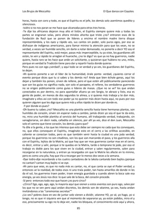 Los Brujos de Mezcalito                                               El Que danza con Coyotes


horas, hasta con coro y todo, es que el Espíritu es el jefe, los demás solo asentimos quedito y
silenciosos.
-Isidro si no nos paran se me hace que alcanzaba para otras tres horas.
-Te dije los africanos dejaron muy alto el listón, el Espíritu siempre quiere más y todas las
partes se engranan solas, pero ahora míralos ahorita que triste ¿no? entraron esos de la
fundación de Raúl que se ponen de líderes y encima el nombre madre tierra disque
representándola, y los oyes y rápido ves, sus cantos sin poder, solo puros egos, por eso se
disfrazan de indígenas americanos, para llamar minino la atención para que los vean, no se
verdad, a veces ser humilde sencillo, sin darte a notar demasiado, no ponerte a decir YO soy el
representante del Espíritu, está mejor, pasas más imperceptible, tu ya viste, los guardianes allí
están, te ven y rápido te arreglan el huarache, ¿no te digo? es que ya no hay guerreros, nadie
quiere, hasta raro se les hace que ande un solicitante, y quisieran que hubiera no uno, miles,
porque en verdad la Tradición tiene para dar y repartir hasta donde quieras
Pero pues no con ego ¿verdad?, y aquí todo se ve verdad y ya ves, los guardianes del Espíritu,
te dejan.
-Ah quieres ponerte a ser el líder de la humanidad, órale ponte- verdad, ¿quieres cerrar el
evento porque dices que tu si sabes y los demás no? Anda que bien échale ganas, aquí los
dejan y también los ponen, sirven de rellene, pero el que estén allí públicamente pareciendo
que son los guías no significa nada, son solo el parapeto, el rellene, los verdaderos guerreros
no se erigen públicamente como guías o lideres de masas. ¿Que no se ve? los que andan
conectados es por dentro, no para apantallar afuera ya ves Sergio, te abrazo y listo, esa es
gente de poder, en menos de dos segundos te alinea, y si quieres más trabaja y te dan más,
imagínate y ellos asi con todo ese poder ya no quieren más dicen hasta aquí, no pues por eso
quieren alguien que les diga que quiere más y ellos rápido te dicen por donde es.
 -Y por donde es pues?
-Oh bueno tu sabes ¿no? Mezcalito es una plantita sencilla hasta tiene hermanas plantas, son
humildes de corazón, sirven sin esperar nada a cambio, jamás dicen yo soy el que te da esto,
no, mira una humilde plantita al servicio del humano, allí trabajando verdad, trabajando, sin
vanagloriarse, sin decir nada, calladita en silencio, por allí ya ves, dice el don Juan, Mezcalito
solo el camino que tiene corazón, los demás ¿para que?
Ya dile a la gente, a los que les interesa que esto debe ser siempre no cada que los convoquen,
no, que ellos convoquen el Espíritu, imagínate esto en el cerro a las orillitas accesible, en
caliente se conectan todos, pero es que también venir hasta la ciudad es una joda verdad,
porque los guerreros no son citadinos, son los que van marcando el paso, y los guerreros alla
con el Espíritu, lejitos de la Matrix, asi que hay que ser mas guerreros cantar mas en el cerro,
es decir, entrar y salir, porque si te quedas en la Matrix, tarde o temprano te jode, por eso el
trabajo es doble para los que viven en la ciudad, entran y salen regularmente, salen para
recargarse en la naturaleza, y entran ya recargados sin que la Matrix les afecte en lo minino,
pero es como una pila, hay que irla a recargar por lo menos dos veces a la semana.
-Oye Isidro-dije recordando a los cuatro cantadores de la lakota cantando bien bajito-¿porque
no cantan? cantan muy bajito ni se oye.
-Ah para que veas, es que no nada más es cantar, no, el que canta se oye el Poder verdad, y
entonces ve la realidad, de todos esos ni uno traía poder, tan hasta amarillos de donde ni les
da el sol, los guerreros traen poder, traen energía guardada y cuando abren la boca sale esa
energía, ya ves Jesús nos dice: lo que sale de la boca, del corazón procede.
-Sí pero entonces todo eso que hacen ¿es puro circo?
-¿Circo? Ego, ego, ego, ego, la mayoría aquí que vienen a estos eventos son puro ego, salvo por
los que no se ven pero aquí andan discretos, los demás son de véanme, ya ves, hasta andan
invitándonos a las “ceremonias secretas""
¿Lo ves? pobres ósea en vez de juntar solo vienen a dividir, véanme YO, yo sé, yo hago, yo si
tengo, no es que ni siquiera ven que al momento de separarse ya, ya están jodidos, mira el y
eso, precisamente su ego no lo deja ver, nadie los bloquea, el conocimiento está aquí y ahora,

                                               85
 