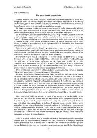 Los Brujos de Mezcalito                                              El Que danza con Coyotes


5 de Diciembre 2010
                               Una nueva área de conocimiento

    -Una de las cosas que tienen en claro los Videntes Toltecas es lo relativo al vampirismo
energético. Todas las culturas mágicas reconocen esta especie de parásitos e incluso hay
clasificaciones, pero lo más aterrador no es eso, lo aterrador es como la Babilonia, la Matrix, o
llamesele como quiera es lo mas escabroso para la raza humana.
    Las larvas psíquicas o entes conscientes vampíricos, moran en los bajos astrales, el plano
astral tiene siete subdivisiones y a su vez estas siete otras siete, dando un total de 49
subdivisiones astrales bajas, donde se alojan todo tipo de entidades parasitarias.
    Los magos negros, en sus iniciaciones NEGRAS, usan la magia invertida, es decir, el iniciado
es sodomizado para vaciar su chakra muladhara de la luz divina y en cambio darle la energía
"oscura" y de paso conectarlo a estos gusanos psíquicos que reptan en la tierra, una vez hecha
la conexión el mago negro obtiene grandes cantidades de energía oscura para sus trabajos
rituales, a cambio el da su energía y la que logre hacerse en el plano físico para alimentar a
estas entidades parasitas.
    Realmente se requiere mucha disciplina y desapego para elevar la energía de muladhara a
la cabeza y desalojar a las entidades vampíricas que se pegan como sanguijuelas a los chakras,
no precisamente a los chakras físicos, sino a los chakras de los otros cuerpos o subcapas. El ser
humano está atrapado en un círculo vicioso por dichas entidades.
    Propiamente la gran puta, o bestia egoica posee siete cabezas por donde drena la energía
del huevo luminoso capa por capa, emociones, pensamientos, materialismo vanidad, etc, nada
tan sutil para la bestia como disfrazarse de las cosas más simples de la vida.
Una mera masturbación atrae ordas atómicas de íncubos y súcubos que se pegan al muladhara
y se alojan a niveles subatómicos para estar demandando mas y mas energía drenando al
pobre iluso que se masturba como remedio a su estrés o aburrimiento.
    Otras entidades se alojan al nivel del hígado, bazo, páncreas, riñones, pulmones, corazón,
cabeza, pero regularmente la humanidad es presa del muladar.
    El trabajo del verdadero guerrero es purificar todos sus vehículos finos para deshacerse de
las larvas parasitarias y sublimar toda la energía de muladhara y anclarla en la cima de la
cabeza, allí radica la última entidad parasitaria, el Volador, un ser sombrío, conocido en otras
culturas como reptiliano, no propiamente extraterrrestre, sino de mente reptil que tiene que
ser desalojado para que el huevo luminoso no tenga ninguna fuga de energía, una vez sellado
el huevo luminoso de estas entidades, es propiamente cuando comienza el camino del
guerrero. El guerrero no es antinatura, al contrario es supranatura, no se deja engañar por
presuntas ideologías mágicas, sino que conoce y sabe que el verdadero camino esta mas alla
de lo humano hacia lo infinito, no de lo humano a lo infrahumano-Isidro se me quedó viendo.

    Tenía demasiada confusión respecto al tema de los Voladores y los reptilianos, en un
principio no creía nada del asunto pero por experiencia propia comprobé algunas cosas,
después de algunas caminatas, regresaba a mi casa y empecé a notar que la gente tenía una
capa energética oscura pegada por la parte de la espalda como a medio metro, a veces
alcanzaba a ver que esta sombra estaba conectada a alguno de los chakras o a varios, en una
de las ocasiones me espanté realmente cuando fui a un centro comercial y empecé a ver los
egos dentro de la gente, esto me espanto, no de miedo sino de que todo caía en su lugar
conforme Isidro se adentraba en el revoltoso tema de los egos, sin embargo nunca me dijo que
los egos se movían por dentro de la gente.

   -Pero es más que obvio los egos se mueven por dentro, si ese es el problema, ni siquiera
sabemos que hay un plano dentro, también uno fuera, en realidad es complejo, dado que
muchos piensan que todo es dentro, pero la estructura del infinito es tan compleja que solo
nos queda basarnos más en el ver y menos en otras cosas, así que los videntes han visto que

                                               87
 
