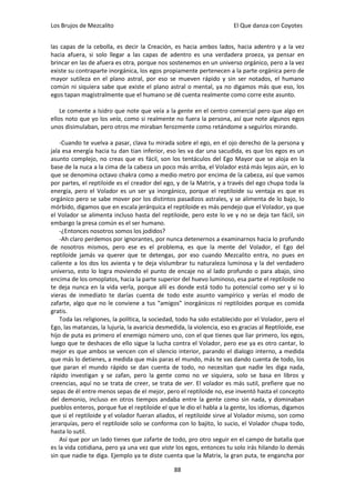 Los Brujos de Mezcalito                                                 El Que danza con Coyotes


las capas de la cebolla, es decir la Creación, es hacia ambos lados, hacia adentro y a la vez
hacia afuera, si solo llegar a las capas de adentro es una verdadera proeza, ya pensar en
brincar en las de afuera es otra, porque nos sostenemos en un universo orgánico, pero a la vez
existe su contraparte inorgánica, los egos propiamente pertenecen a la parte orgánica pero de
mayor sutileza en el plano astral, por eso se mueven rápido y sin ser notados, el humano
común ni siquiera sabe que existe el plano astral o mental, ya no digamos más que eso, los
egos tapan magistralmente que el humano se dé cuenta realmente como corre este asunto.

    Le comente a Isidro que note que veía a la gente en el centro comercial pero que algo en
ellos noto que yo los veía, como si realmente no fuera la persona, así que note algunos egos
unos disimulaban, pero otros me miraban ferozmente como retándome a seguirlos mirando.

    -Cuando te vuelva a pasar, clava tu mirada sobre el ego, en el ojo derecho de la persona y
jala esa energía hacia tu dan tian inferior, eso les va dar una sacudida, es que los egos es un
asunto complejo, no creas que es fácil, son los tentáculos del Ego Mayor que se aloja en la
base de la nuca a la cima de la cabeza un poco más arriba, el Volador está más lejos aún, en lo
que se denomina octavo chakra como a medio metro por encima de la cabeza, así que vamos
por partes, el reptiloide es el creador del ego, y de la Matrix, y a través del ego chupa toda la
energía, pero el Volador es un ser ya inorgánico, porque el reptiloide su ventaja es que es
orgánico pero se sabe mover por los distintos pasadizos astrales, y se alimenta de lo bajo, lo
mórbido, digamos que en escala jerárquica el reptiloide es más pendejo que el Volador, ya que
el Volador se alimenta incluso hasta del reptiloide, pero este lo ve y no se deja tan fácil, sin
embargo la presa común es el ser humano.
    -¿Entonces nosotros somos los jodidos?
    -Ah claro perdemos por ignorantes, por nunca detenernos a examinarnos hacia lo profundo
de nosotros mismos, pero ese es el problema, es que la mente del Volador, el Ego del
reptiloide jamás va querer que te detengas, por eso cuando Mezcalito entra, no pues en
caliente a los dos los avienta y te deja vislumbrar tu naturaleza luminosa y la del verdadero
universo, esto lo logra moviendo el punto de encaje no al lado profundo o para abajo, sino
encima de los omoplatos, hacia la parte superior del huevo luminoso, esa parte el reptiloide no
te deja nunca en la vida verla, porque allí es donde está todo tu potencial como ser y si lo
vieras de inmediato te darías cuenta de todo este asunto vampírico y verías el modo de
zafarte, algo que no le conviene a tus “amigos” inorgánicos ni reptiloides porque es comida
gratis.
    Toda las religiones, la política, la sociedad, todo ha sido establecido por el Volador, pero el
Ego, las matanzas, la lujuria, la avaricia desmedida, la violencia, eso es gracias al Reptiloide, ese
hijo de puta es primero el enemigo número uno, con el que tienes que liar primero, los egos,
luego que te deshaces de ello sigue la lucha contra el Volador, pero ese ya es otro cantar, lo
mejor es que ambos se vencen con el silencio interior, parando el dialogo interno, a medida
que más lo detienes, a medida que más paras el mundo, más te vas dando cuenta de todo, los
que paran el mundo rápido se dan cuenta de todo, no necesitan que nadie les diga nada,
rápido investigan y se zafan, pero la gente como no ve siquiera, solo se basa en libros y
creencias, aquí no se trata de creer, se trata de ver. El volador es más sutil, prefiere que no
sepas de él entre menos sepas de el mejor, pero el reptiloide no, ese inventó hasta el concepto
del demonio, incluso en otros tiempos andaba entre la gente como sin nada, y dominaban
pueblos enteros, porque fue el reptiloide el que le dio el habla a la gente, los idiomas, digamos
que si el reptiloide y el volador fueran aliados, el reptiloide sirve al Volador mismo, son como
jerarquías, pero el reptiloide solo se conforma con lo bajito, lo sucio, el Volador chupa todo,
hasta lo sutil.
    Así que por un lado tienes que zafarte de todo, pro otro seguir en el campo de batalla que
es la vida cotidiana, pero ya una vez que viste los egos, entonces tu solo irás hilando lo demás
sin que nadie te diga. Ejemplo ya te diste cuenta que la Matrix, la gran puta, te engancha por

                                                 88
 