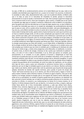 Los Brujos de Mezcalito                                                 El Que danza con Coyotes


los ojos, el 90% de tu condicionamiento animal, te lo metió Matrix por los ojos, todo en las
ciudades está diseñado para engancharte así, ¿a poco no lo notas?, los anuncios, la televisión,
la sociedad, la radio, todo, absolutamente todo, y por eso la poda de árboles, la Matrix sabe
que si te deja un poco en la naturaleza de inmediato te pierde, porque la naturaleza
precisamente es la que te ayuda a reconectarte con Todo. No es porque el guerrero tenga que
venir a hacerse tonto al cerro, tiene que recargarse, darse cuenta, a medida que se da cuenta
va notando que algo pasa en verdad y comienza a diferenciar entre la Matrix y la naturaleza,
pero hay gente que está tan dormida que se le pasa de largo siquiera eso, es que la Matrix te
ha vuelto tan insensible que estás en un estado tan aletargado, tan profundamente dormido
que te pasa en vano, allí es cuando entran las plantas de poder, solo para desaletargarte, no
hay otra vía, como Matrix también te echo el cuento de la reencarnación y demás, sientes que
tienes todo el tiempo del mundo, aparte está tu huevo luminoso tan vacío que lo primero que
se hace es meterle energía verde, sin ella va estar complicado que siquiera te des cuenta que
pasa, sentirás que sabes, pero será porque leíste y eres intelectual, o pensaste que con libros
ibas a darte cuenta de la situación, pero no, los brujos antiguos, se basaban en lo que veían, no
en lo que pensaban era na lógica, el universo total no tiene lógica cuando empiezas a buscarle
un sentido existencial, tiene lógica las pautas que tienes que hacer, como por ejemplo, ahorrar
tu energía sexual porque esa viene del cerebro, y ya te había dicho, el Reptiloide se alimenta
de la energía cerebral, de hecho el Ego instala “programas” psíquicos en tu cerebro como una
red compleja que instala lo que ves como la realidad, pero a medida que te deshaces de cada
chip que te metió el ego, y metes otros programas como Mezcalito, la meditación, la oración,
el camino recto, el ahorro de energía, entonces te das cuenta que realmente te jodieron la
vida, y no solo a ti sino a toda la humanidad, si ya se, dirás que parece un complot, pues
precisamente, es un complot, es un plan, jodamos al humano y rebajémoslo al nivel más
animal que se pueda para que no se dé cuenta de su verdadera naturaleza, al fin y al cabo si se
mantiene contento ¿qué más da?, no nos importa porque solo es alimento energético. Si, pero
lo que estás entidades no saben es que siempre el Espíritu se mete por donde menos imaginan
y aparte hay guardianes de la humanidad, así como nos joden los reptilianos, así nos ayudan
otro tipo de seres y poco a poco van enlazando la conciencia humana hacia su verdadero
potencial, por eso te digo la verdadera guerra es por dentro y en silencio. Muchos confunden
que todo es por dentro, dentro quiere decir solo las posiciones que el punto de encaje puede
adoptar alineando las bandas del capullo luminoso, pero cuando el punto de encaje sale
“fuera” del huevo luminoso eso ya no es dentro, por ello se llama tonal y nagual, el tonal es
todo el plano material, todo el Kosmos materia, la materia es igual a Espíritu, nota que te dije
Espíritu y no energía, porque la energía solo es una especie de materia menos adensada, por
ende no es su contraparte, en cambio el Espíritu queda fuera de la materia y no obstante son
dos caras de la misma moneda, por un lado la conciencia puede enfocarse en lo concreto, y lo
concreto es infinito, el universo y sus multiuniversos no tienen fin la misma manera, en el
Espíritu, el infinito tampoco tiene fin, por así decirlo, si el universo es Dios, y respira, cada que
inhala hacia dentro de sí Crea innumerables existencia, y cada que exhala hacia afuera,
también Crea, entonces digamos que las capas de la cebolla son solo parte de otra cebolla
infinita y en esas capas hay al fondo un núcleo, dentro de ese núcleo hay un pasadizo hacia
otras capas “internas”, por ende, afuera, o adentro es la misma, el infinito sin fin, las
emanaciones del Águila. El problema de los videntes del México antiguo fue que pensaron que
estaban solos, de los innumerables seres inorgánicos que vieron y clasificaron, no cayeron en
cuenta que también había seres orgánicos de otro nivel, eso es el plan evolutivo del universo
en su Totalidad, porque el Todo es Todo, es tan omniabarcante que el ser humano nunca
podrá siquiera imaginarlo, por eso lo que los videntes antiguos percibieron fue solo un
fragmento de este multiuniverso, solo de este, que a su vez está compuesto de siete universos
gigantesco, esos universos infinitos, apenas forman el cuerpo de un solo Universo, así que los
brujos que alcanzaban la Libertad Total, en realidad solo llegaban al primer escalón de su paso
de reintegración al infinito.

                                                 89
 