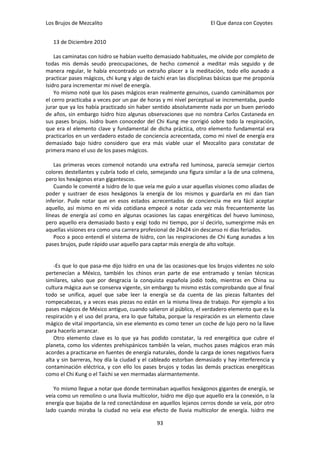 Los Brujos de Mezcalito                                             El Que danza con Coyotes


   13 de Diciembre 2010

    Las caminatas con Isidro se habían vuelto demasiado habituales, me olvide por completo de
todas mis demás seudo preocupaciones, de hecho comencé a meditar más seguido y de
manera regular, le había encontrado un extraño placer a la meditación, todo ello aunado a
practicar pases mágicos, chi kung y algo de taichi eran las disciplinas básicas que me proponía
Isidro para incrementar mi nivel de energía.
    Yo mismo noté que los pases mágicos eran realmente genuinos, cuando caminábamos por
el cerro practicaba a veces por un par de horas y mi nivel perceptual se incrementaba, puedo
jurar que ya los había practicado sin haber sentido absolutamente nada por un buen periodo
de años, sin embargo Isidro hizo algunas observaciones que no nombra Carlos Castaneda en
sus pases brujos. Isidro buen conocedor del Chi Kung me corrigió sobre todo la respiración,
que era el elemento clave y fundamental de dicha práctica, otro elemento fundamental era
practicarlos en un verdadero estado de conciencia acrecentada, como mi nivel de energía era
demasiado bajo Isidro considero que era más viable usar el Mezcalito para constatar de
primera mano el uso de los pases mágicos.

    Las primeras veces comencé notando una extraña red luminosa, parecía semejar ciertos
colores destellantes y cubría todo el cielo, semejando una figura similar a la de una colmena,
pero los hexágonos eran gigantescos.
    Cuando le comenté a Isidro de lo que veía me guío a usar aquellas visiones como aliadas de
poder y sustraer de esos hexágonos la energía de los mismos y guardarla en mi dan tian
inferior. Pude notar que en esos estados acrecentados de conciencia me era fácil aceptar
aquello, así mismo en mi vida cotidiana empecé a notar cada vez más frecuentemente las
líneas de energía así como en algunas ocasiones las capas energéticas del huevo luminoso,
pero aquello era demasiado basto y exigí todo mi tiempo, por sí decirlo, sumergirme más en
aquellas visiones era como una carrera profesional de 24x24 sin descanso ni días feriados.
    Poco a poco entendí el sistema de Isidro, con las respiraciones de Chi Kung aunadas a los
pases brujos, pude rápido usar aquello para captar más energía de alto voltaje.


   -Es que lo que pasa-me dijo Isidro en una de las ocasiones-que los brujos videntes no solo
pertenecían a México, también los chinos eran parte de ese entramado y tenían técnicas
similares, salvo que por desgracia la conquista española jodió todo, mientras en China su
cultura mágica aun se conserva vigente, sin embargo tu mismo estás comprobando que al final
todo se unifica, aquel que sabe leer la energía se da cuenta de las piezas faltantes del
rompecabezas, y a veces esas piezas no están en la misma línea de trabajo. Por ejemplo a los
pases mágicos de México antiguo, cuando salieron al público, el verdadero elemento que es la
respiración y el uso del prana, era lo que faltaba, porque la respiración es un elemento clave
mágico de vital importancia, sin ese elemento es como tener un coche de lujo pero no la llave
para hacerlo arrancar.
   Otro elemento clave es lo que ya has podido constatar, la red energética que cubre el
planeta, como los videntes prehispánicos también la veían, muchos pases mágicos eran más
acordes a practicarse en fuentes de energía naturales, donde la carga de iones negativos fuera
alta y sin barreras, hoy día la ciudad y el cableado estorban demasiado y hay interferencia y
contaminación eléctrica, y con ello los pases brujos y todas las demás practicas energéticas
como el Chi Kung o el Taichi se ven mermadas alarmantemente.

   Yo mismo llegue a notar que donde terminaban aquellos hexágonos gigantes de energía, se
veía como un remolino o una lluvia multicolor, Isidro me dijo que aquello era la conexión, o la
energía que bajaba de la red conectándose en aquellos lejanos cerros donde se veía, por otro
lado cuando miraba la ciudad no veía ese efecto de lluvia multicolor de energía. Isidro me

                                              93
 