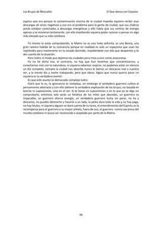 Los Brujos de Mezcalito                                                El Que danza con Coyotes


explico que era porque la contaminación encima de la ciudad impedía siquiera recibir esas
descargas de iones negativos y eso era el problema para la gente de ciudad, que sus chakras
jamás estaban conectados a descargas energéticas y ello había que sus centros de energía
apenas y se movieran lentamente, con ello impidiendo siquiera poder razonar o pensar en algo
más elevado que su vida cotidiana.

   -Tú mismo lo estás comprobando, la Matrix no es una linda señorita, es una Bestia, una
gran ramera habida de tu conciencia porque en realidad es solo un espejismo que usan los
reptiloides para mantenerte en tu estado dormido, impidiéndote con ello que despiertes y te
des cuenta de la situación.
   -Pero Isidro ni modo que dejemos las ciudades para irnos a vivir como anacoretas.
   -Yo no he dicho eso, al contrario, no hay que huir tenemos que concientizarnos, y
conectarnos más con la naturaleza, ni siquiera sabemos respirar, no podemos estar en silencio
un día completo, siempre la ciudad nos absorbe nunca le damos un descanso real a nuestro
ser, y la mente día y noche trabajando, pero que obvio, lógico que nunca querrá parar ¡ni
siquiera es tu verdadera mente!
   -Es que este asunto es demasiado complejo Isidro
   -Claro que lo es, la ignorancia es compleja, sin embargo el verdadero guerrero cultiva el
pensamiento abstracto y con ello obtiene la verdadera explicación de los brujos, no basada en
teorías ni suposiciones, sino en el ver. Si te basas en suposiciones o en lo que yo te diga sin
comprobarlo, entonces solo serás un fanático de los miles que abundan, un guerrero es
impecable, un guerrero ahorra energía, un verdadero guerrero lucha sin parar, no ha y
descanso, no puedes detenerte y hacerte a un lado, la pelea dura toda la vida y no hay paga,
no hay títulos, ni siquiera alguien se dará cuenta de tu tarea, el entendimiento del Espíritu es la
recompensa para el guerrero y su mayor anhelo, fuera de eso, el guerrero nunca cae presa del
mundo cotidiano ni busca ser reconocido o aceptado por parte de la Matrix.




                                                94
 