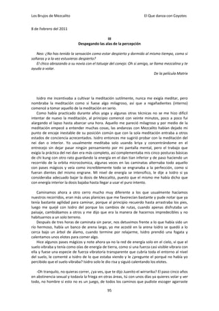 Los Brujos de Mezcalito                                               El Que danza con Coyotes


8 de Febrero del 2011

                                             III
                             Despegando las alas de la percepción

   Neo: ¿No has tenido la sensación como estar despierto y dormido al mismo tiempo, como si
soñaras y a la vez estuvieras despierto?
   El chico abrazando a su novia con el tatuaje del conejo: Oh si amigo, se llama mezcalina y te
ayuda a volar.
                                                                            De la película Matrix




   Isidro me incentivaba a cultivar la meditación sutilmente, nunca me exigía meditar, pero
nombraba la meditación como si fuese algo milagroso, así que a regañadientes (interno)
comencé a tomar aquello de la meditación en serio.
   Como había practicado durante años yoga y algunas otras técnicas no se me hizo difícil
intentar de nuevo la meditación, al principio comencé con veinte minutos, poco a poco fui
alargando el lapso hasta abarcar una hora. Aquello me pareció milagroso y por medio de la
meditación empecé a entender muchas cosas, las andanzas con Mezcalito habían dejado mi
punto de encaje inestable de su posición común que con la sola meditación entraba a otros
estados de conciencia acrecentados. Isidro entonces me sugirió probar con la meditación del
nei dan o interior. Yo usualmente meditaba solo usando kriya y concentrándome en el
entrecejo sin dejar pasar ningún pensamiento por mi pantalla mental, pero el trabajo que
exigía la práctica del nei dan era más completo, así complementaba mis cinco posturas básicas
de chi kung con otro rato guardando la energía en el dan tian inferior y de paso haciendo un
recorrido de la orbita microcósmica, algunas veces en las caminatas alternaba todo aquello
con pases mágicos y veía como increíblemente todo se engranaba a la perfección, como si
fueran dientes del mismo engrane. Mi nivel de energía se intensifico, le dije a Isidro si ya
consideraba adecuado bajar la dosis de Mezcalito, puesto que el mismo me había dicho que
con energía interior la dosis bajaba hasta llegar a usar el puro intento.

    Caminamos ahora a otro cerro mucho muy diferente a los que usualmente hacíamos
nuestros recorridos, eran más unas planicies que me favorecían bastante y pude notar que ya
tenía bastante agilidad para caminar, porque al principio recuerdo hasta arrastraba los pies,
luego me quejé con Isidro del porque los cambios de rutas, cuando apenas disfrutaba un
paisaje, cambiábamos a otros y me dijo que era la manera de hacernos impredecibles y no
habituarnos a un solo terreno.
    Después de tres horas de caminata sin parar, nos detuvimos frente a lo que había sido un
río hermoso, había un banco de arena largo, yo me acosté en la arena Isidro se quedó a lo
cerca bajo un árbol de álamo, cuando termine por relajarme, Isidro prendió una fogata y
calentamos unos elotes para comer algo.
    Hice algunos pases mágicos y note ahora ya no la red de energía solo en el cielo, vi que el
suelo vibraba y tenía como olas de energía de tierra, como si una fuerza casi visible vibrara con
ella y fuese una especie de fuerza vibratoria transparente que cubría toda el entorno al nivel
del suelo, le comenté a Isidro de lo que estaba viendo y le ¿pregunte el porqué no había yo
percibido que el suelo vibraba? Isidro solo le dio risa y siguió calentando los elotes.

   -Oh tranquilo, no quieras correr, ¿ya ves, que te dijo Juanito el wirrarika? El paso cinco años
en abstinencia sexual y todavía la friega en otras áreas, tú con unos días ya quieres volar y ver
todo, no hombre si esto no es un juego, de todos los caminos que pudiste escoger agarraste

                                               95
 