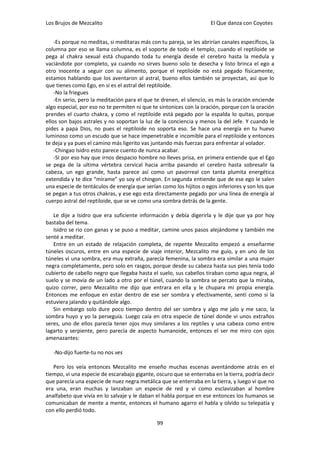 Los Brujos de Mezcalito                                               El Que danza con Coyotes


    -Es porque no meditas, si meditaras más con tu pareja, se les abrirían canales específicos, la
columna por eso se llama columna, es el soporte de todo el templo, cuando el reptiloide se
pega al chakra sexual está chupando toda tu energía desde el cerebro hasta la medula y
vaciándote por completo, ya cuando no sirves bueno solo te desecha y listo brinca el ego a
otro inocente a seguir con su alimento, porque el reptiloide no está pegado físicamente,
estamos hablando que los aventaron al astral, bueno ellos también se proyectan, así que lo
que tienes como Ego, en si es el astral del reptiloide.
    -No la friegues
    -En serio, pero la meditación para el que te drenen, el silencio, es más la oración enciende
algo especial, por eso no te permiten ni que te sintonices con la oración, porque con la oración
prendes el cuarto chakra, y como el reptiloide está pegado por la espalda lo quitas, porque
ellos son bajos astrales y no soportan la luz de la conciencia y menos la del Jefe. Y cuando le
pides a papa Dios, no pues el reptiloide no soporta eso. Se hace una energía en tu huevo
luminoso como un escudo que se hace impenetrable e incomible para el reptiloide y entonces
te deja y ya pues el camino más ligerito vas juntando más fuerzas para enfrentar al volador.
    -Chingao Isidro esto parece cuento de nunca acabar.
    -SI por eso hay que irnos despacio hombre no lleves prisa, en primera entiende que el Ego
se pega de la ultima vértebra cervical hacia arriba pasando el cerebro hasta sobresalir la
cabeza, un ego grande, hasta parece así como un pavorreal con tanta plumita energética
extendida y te dice “mírame” yo soy el chingon. En segunda entiende que de ese ego le salen
una especie de tentáculos de energía que serían como los hijitos o egos inferiores y son los que
se pegan a tus otros chakras, y ese ego esta directamente pegado por una línea de energía al
cuerpo astral del reptiloide, que se ve como una sombra detrás de la gente.

   Le dije a Isidro que era suficiente información y debía digerirla y le dije que ya por hoy
bastaba del tema.
   Isidro se rio con ganas y se puso a meditar, camine unos pasos alejándome y también me
senté a meditar.
   Entre en un estado de relajación completa, de repente Mezcalito empezó a enseñarme
túneles oscuros, entre en una especie de viaje interior, Mezcalito me guío, y en uno de los
túneles vi una sombra, era muy extraña, parecía femenina, la sombra era similar a una mujer
negra completamente, pero solo en rasgos, porque desde su cabeza hasta sus pies tenía todo
cubierto de cabello negro que llegaba hasta el suelo, sus cabellos tiraban como agua negra, al
suelo y se movía de un lado a otro por el túnel, cuando la sombra se percato que la miraba,
quizo correr, pero Mezcalito me dijo que entrara en ella y le chupara mi propia energía.
Entonces me enfoque en estar dentro de ese ser sombra y efectivamente, sentí como si la
estuviera jalando y quitándole algo.
   Sin embargo solo dure poco tiempo dentro del ser sombra y algo me jalo y me saco, la
sombra huyo y yo la perseguía. Luego caía en otra especie de túnel donde vi unos extraños
seres, uno de ellos parecía tener ojos muy similares a los reptiles y una cabeza como entre
lagarto y serpiente, pero parecía de aspecto humanoide, entonces el ser me miro con ojos
amenazantes:

   -No-dijo fuerte-tu no nos ves

   Pero los veía entonces Mezcalito me enseño muchas escenas aventándome atrás en el
tiempo, vi una especie de escarabajo gigante, oscuro que se enterraba en la tierra, podría decir
que parecía una especie de nuez negra metálica que se enterraba en la tierra, y luego vi que no
era una, eran muchas y lanzaban un especie de red y vi como esclavizaban al hombre
analfabeto que vivía en lo salvaje y le daban el habla porque en ese entonces los humanos se
comunicaban de mente a mente, entonces el humano agarro el habla y olvido su telepatía y
con ello perdió todo.

                                               99
 