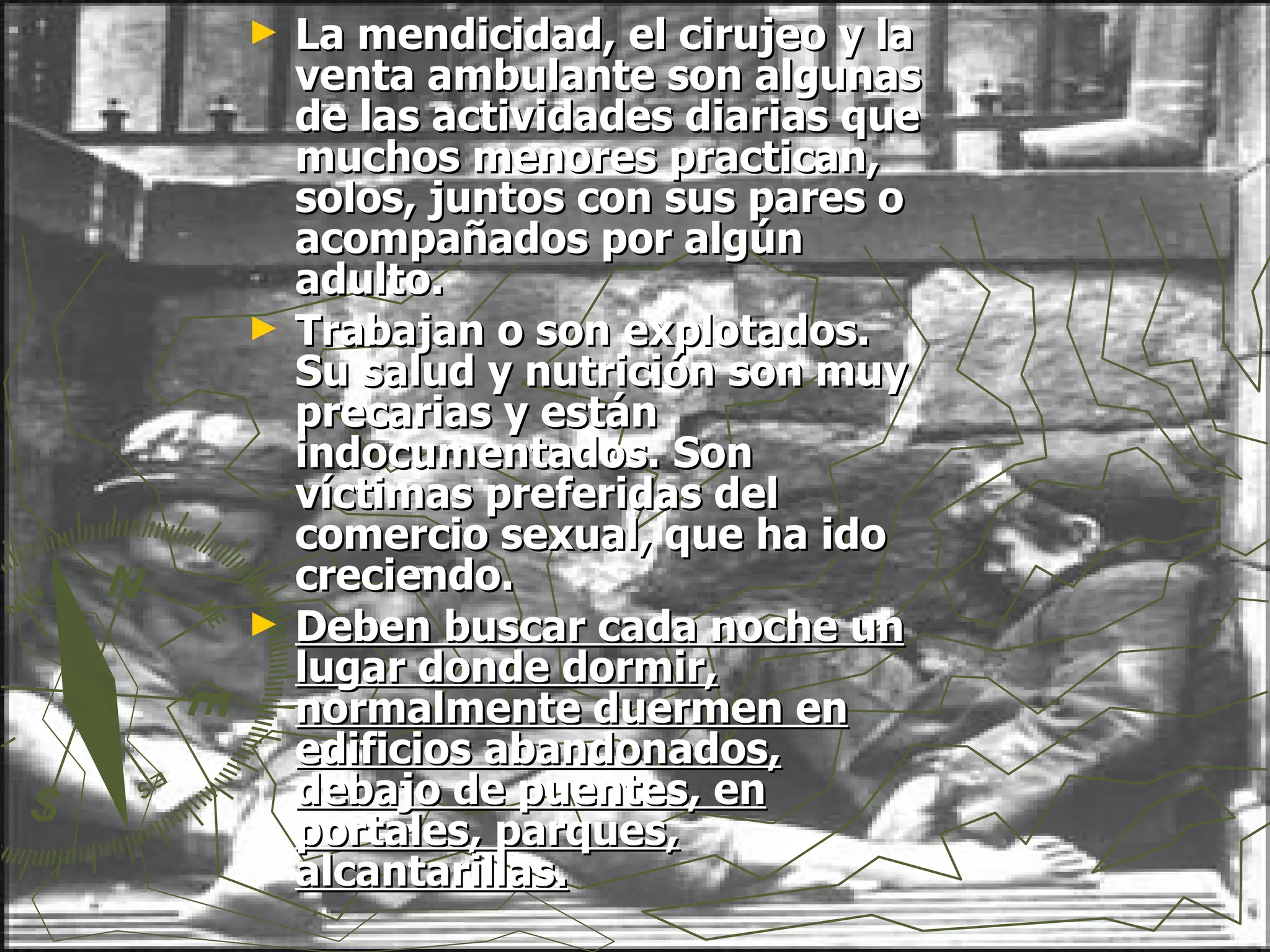 La mendicidad, el cirujeo y la venta ambulante son algunas de las actividades diarias que muchos menores practican, solos, juntos con sus pares o acompañados por algún adulto. Trabajan o son explotados. Su salud y nutrición son muy precarias y están indocumentados. Son víctimas preferidas del comercio sexual, que ha ido creciendo.  Deben buscar cada noche un lugar donde dormir, normalmente duermen en edificios abandonados, debajo de puentes, en portales, parques, alcantarillas. 