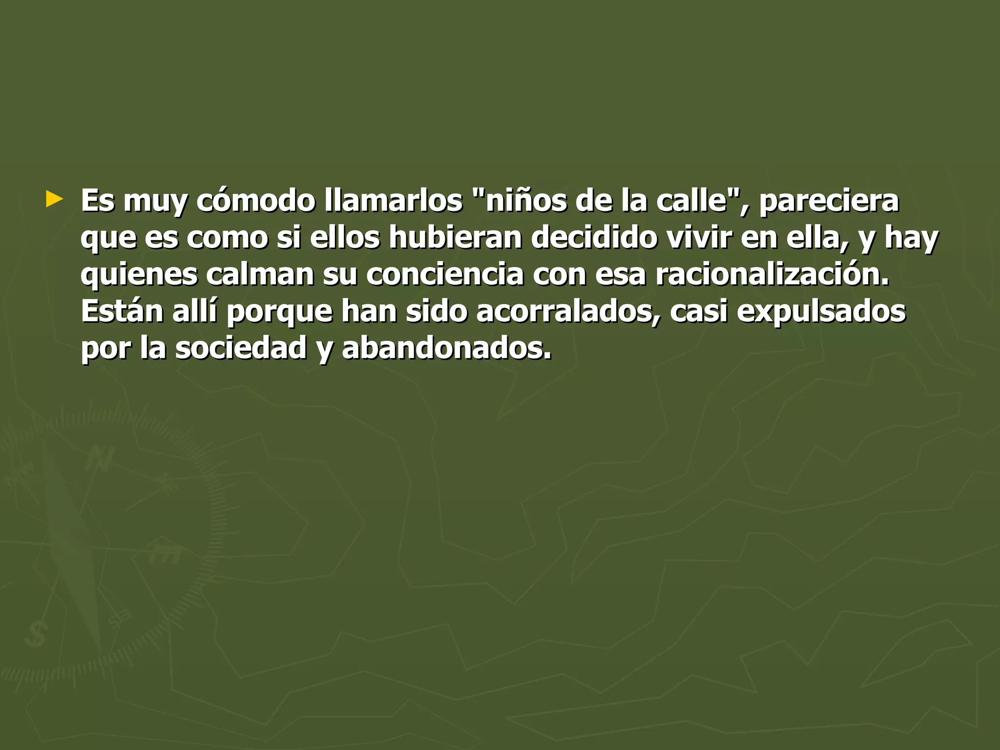 Es muy cómodo llamarlos "niños de la calle", pareciera que es como si ellos hubieran decidido vivir en ella, y hay quienes calman su conciencia con esa racionalización. Están allí porque han sido acorralados, casi expulsados por la sociedad y abandonados. 