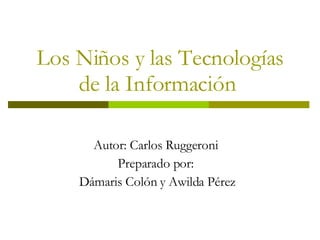 Los Niños y las Tecnologías de la Información  Autor: Carlos Ruggeroni  Preparado por:  Dámaris Colón y Awilda Pérez 