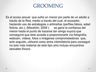 GROOMING
Es el acoso sexual que sufre un menor por parte de un adulto a
través de la Red, medio a través del cual, el acosador,
haciendo uso de estrategias o artimañas (perfiles falsos, edad
ficticia, etc.), (Marañón, 2009 ) se gana la confianza del
menor hasta el punto de hacerse tan amigo suyo/a que
conseguirá que éste acceda a proporcionarle vía fotografía,
webcam, videos, fotos o imágenes comprometedoras que,
acto seguido, utilizará como arma intimidatoria para conseguir
no solo más material de este tipo sino incluso encuentros
sexuales físicos.
 