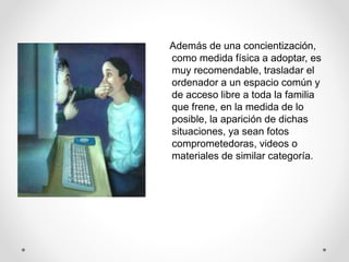 Además de una concientización,
como medida física a adoptar, es
muy recomendable, trasladar el
ordenador a un espacio común y
de acceso libre a toda la familia
que frene, en la medida de lo
posible, la aparición de dichas
situaciones, ya sean fotos
comprometedoras, videos o
materiales de similar categoría.
 
