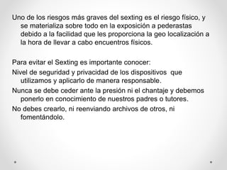 Uno de los riesgos más graves del sexting es el riesgo físico, y
se materializa sobre todo en la exposición a pederastas
debido a la facilidad que les proporciona la geo localización a
la hora de llevar a cabo encuentros físicos.
Para evitar el Sexting es importante conocer:
Nivel de seguridad y privacidad de los dispositivos que
utilizamos y aplicarlo de manera responsable.
Nunca se debe ceder ante la presión ni el chantaje y debemos
ponerlo en conocimiento de nuestros padres o tutores.
No debes crearlo, ni reenviando archivos de otros, ni
fomentándolo.
 