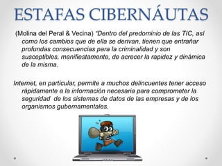 ESTAFAS CIBERNÁUTAS
(Molina del Peral & Vecina) “Dentro del predominio de las TIC, así
como los cambios que de ella se derivan, tienen que entrañar
profundas consecuencias para la criminalidad y son
susceptibles, manifiestamente, de acrecer la rapidez y dinámica
de la misma.
Internet, en particular, permite a muchos delincuentes tener acceso
rápidamente a la información necesaria para comprometer la
seguridad de los sistemas de datos de las empresas y de los
organismos gubernamentales.
 