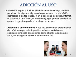ADICCIÓN AL USO
Una adicción según la RAE es el hábito de quien se deja dominar
por el uso de alguna o algunas drogas tóxicas, o por la afición
desmedida a ciertos juegos. Y en el caso que los ocupa, Internet,
el ordenador, una Tablet, el móvil o un juego, pueden convertirse
en una droga si se produce un abuso en su uso.
• Adicción al teléfono móvil. Cada vez somos más dependientes
del móvil y es que este dispositivo se ha convertido en el
sustituto de muchos otros objetos como el reloj, la cámara de
fotos, un navegador, un GPS, una linterna, etc.
 