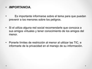 • IMPORTANCIA.
• Es importante informarse sobre el tema para que puedan
prevenir a los menores sobre los peligros.
• Si el utiliza alguna red social recomendarle que conozca a
sus amigos virtuales y tener conocimiento de los amigos del
menor.
• Ponerle límites de restricción al menor al utilizar las TIC, e
informarle de la privacidad en el manejo de su información.
 