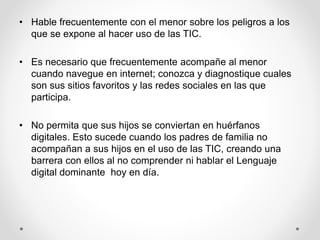 • Hable frecuentemente con el menor sobre los peligros a los
que se expone al hacer uso de las TIC.
• Es necesario que frecuentemente acompañe al menor
cuando navegue en internet; conozca y diagnostique cuales
son sus sitios favoritos y las redes sociales en las que
participa.
• No permita que sus hijos se conviertan en huérfanos
digitales. Esto sucede cuando los padres de familia no
acompañan a sus hijos en el uso de las TIC, creando una
barrera con ellos al no comprender ni hablar el Lenguaje
digital dominante hoy en día.
 