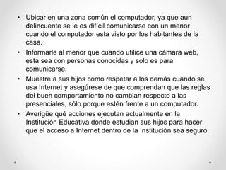 • Ubicar en una zona común el computador, ya que aun
delincuente se le es difícil comunicarse con un menor
cuando el computador esta visto por los habitantes de la
casa.
• Informarle al menor que cuando utilice una cámara web,
esta sea con personas conocidas y solo es para
comunicarse.
• Muestre a sus hijos cómo respetar a los demás cuando se
usa Internet y asegúrese de que comprendan que las reglas
del buen comportamiento no cambian respecto a las
presenciales, sólo porque estén frente a un computador.
• Averigüe qué acciones ejecutan actualmente en la
Institución Educativa donde estudian sus hijos para hacer
que el acceso a Internet dentro de la Institución sea seguro.
 