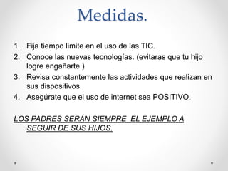Medidas.
1. Fija tiempo limite en el uso de las TIC.
2. Conoce las nuevas tecnologías. (evitaras que tu hijo
logre engañarte.)
3. Revisa constantemente las actividades que realizan en
sus dispositivos.
4. Asegúrate que el uso de internet sea POSITIVO.
LOS PADRES SERÁN SIEMPRE EL EJEMPLO A
SEGUIR DE SUS HIJOS.
 