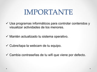 IMPORTANTE
 Usa programas informáticos para controlar contenidos y
visualizar actividades de los menores.
 Mantén actualizado tu sistema operativo.
 Cubre/tapa la webcam de tu equipo.
 Cambia contraseñas de tu wifi que viene por defecto.
 