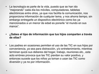 • La tecnología es parte de la vida, puesto que se han ido
“mejorando” cada día los móviles, computadoras, tabletas
electrónicas entre otros, ya que nos facilita la comunicación, nos
proporciona información de cualquier tema, y nos ahorra tiempo, sin
embargo entregarle un dispositivo electrónico como los ya
mencionados a un menor de edad es ponerle “el mundo en sus
manos”.
• ¿Sabes el tipo de información que tus hijos comparten a través
de ellas?
• Los padres en ocasiones permiten el uso de las TIC en sus hijos por
conveniencia, ya sea para distracción, y/o entretenimiento, mientras
terminan quizá sus deberes del hogar, trabajo, reuniones etc., este
acto erróneo provoca que las TIC pierdan su valor positivo, y
entonces sucede que los niños ya toman o usan las TIC como
diversión y ya no por información.
 