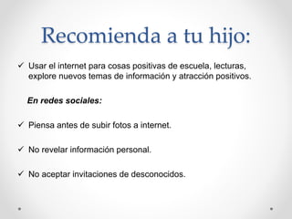 Recomienda a tu hijo:
 Usar el internet para cosas positivas de escuela, lecturas,
explore nuevos temas de información y atracción positivos.
En redes sociales:
 Piensa antes de subir fotos a internet.
 No revelar información personal.
 No aceptar invitaciones de desconocidos.
 