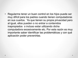• Regularme tener un buen control en los hijos puede ser
muy difícil para los padres cuando tienen computadoras
en sus cuartos. Ya que tienen su propia privacidad pero
al igual, ellos pueden o no entrar a contenidos
inapropiados o incluso estar utilizando dicha
computadora excesivamente etc. Por esta razón es muy
importante saber identificar las problemáticas y con qué
aplicación poder prevenirlas.
 