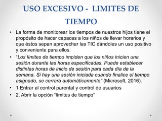 USO EXCESIVO - LIMITES DE
TIEMPO
• La forma de monitorear los tiempos de nuestros hijos tiene el
propósito de hacer capaces a los niños de llevar horarios y
que éstos sepan aprovechar las TIC dándoles un uso positivo
y conveniente para ellos.
• “Los límites de tiempo impiden que los niños inicien una
sesión durante las horas especificadas. Puede establecer
distintas horas de inicio de sesión para cada día de la
semana. Si hay una sesión iniciada cuando finalice el tiempo
asignado, se cerrará automáticamente” (Microsoft, 2016).
• 1 Entrar al control parental y control de usuarios
• 2. Abrir la opción “límites de tiempo”
 