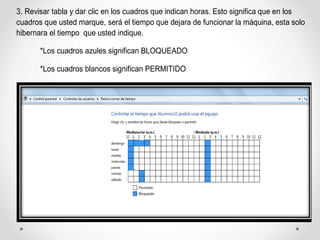 3. Revisar tabla y dar clic en los cuadros que indican horas. Esto significa que en los
cuadros que usted marque, será el tiempo que dejara de funcionar la máquina, esta solo
hibernara el tiempo que usted indique.
*Los cuadros azules significan BLOQUEADO
*Los cuadros blancos significan PERMITIDO
 