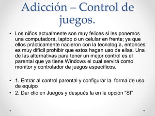 Adicción – Control de
juegos.
• Los niños actualmente son muy felices si les ponemos
una computadora, laptop o un celular en frente; ya que
ellos prácticamente nacieron con la tecnología, entonces
es muy difícil prohibir que estos hagan uso de ellas. Una
de las alternativas para tener un mejor control es el
parental que ya tiene Windows el cual servirá como
monitor y controlador de juegos específicos.
• 1. Entrar al control parental y configurar la forma de uso
de equipo
• 2. Dar clic en Juegos y después la en la opción “SI”
 