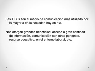 Las TIC´S son el medio de comunicación más utilizado por
la mayoría de la sociedad hoy en día.
Nos otorgan grandes beneficios: acceso a gran cantidad
de información, comunicación con otras personas,
recurso educativo, en el entorno laboral, etc.
 