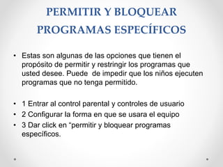 PERMITIR Y BLOQUEAR
PROGRAMAS ESPECÍFICOS
• Estas son algunas de las opciones que tienen el
propósito de permitir y restringir los programas que
usted desee. Puede de impedir que los niños ejecuten
programas que no tenga permitido.
• 1 Entrar al control parental y controles de usuario
• 2 Configurar la forma en que se usara el equipo
• 3 Dar click en “permitir y bloquear programas
específicos.
 