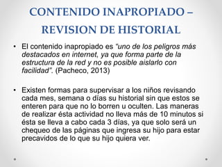 CONTENIDO INAPROPIADO –
REVISION DE HISTORIAL
• El contenido inapropiado es “uno de los peligros más
destacados en internet, ya que forma parte de la
estructura de la red y no es posible aislarlo con
facilidad”. (Pacheco, 2013)
• Existen formas para supervisar a los niños revisando
cada mes, semana o días su historial sin que estos se
enteren para que no lo borren u oculten. Las maneras
de realizar ésta actividad no lleva más de 10 minutos si
ésta se lleva a cabo cada 3 días, ya que solo será un
chequeo de las páginas que ingresa su hijo para estar
precavidos de lo que su hijo quiera ver.
 