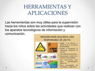 Las herramientas son muy útiles para la supervisión
hacia los niños sobre las actividades que realizan con
los aparatos tecnológicos de información y
comunicación.
HERRAMIENTAS Y
APLICACIONES
 