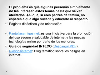 • El problema es que algunas personas simplemente
no les interesan estos temas hasta que se ven
afectados. Así que, si eres padres de familia, no
esperes a que algo suceda y educarte al respecto.
• Paginas didácticas y de orientación:
• Pantallasamigas.net: es una iniciativa para la promoción
del uso seguro y saludable de internet y las nuevas
tecnologías online por parte de los menores.
• Guía de seguridad INTECO (Descargar.PDF).
• Riesgosinternet: Blog temático sobre los riesgos en
internet..
 